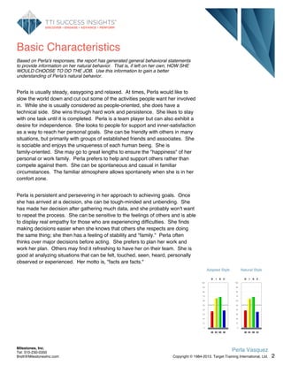 Basic Characteristics
Based on Perla's responses, the report has generated general behavioral statements
to provide information on her natural behavior. That is, if left on her own, HOW SHE
WOULD CHOOSE TO DO THE JOB. Use this information to gain a better
understanding of Perla's natural behavior.
Perla is usually steady, easygoing and relaxed. At times, Perla would like to
slow the world down and cut out some of the activities people want her involved
in. While she is usually considered as people-oriented, she does have a
technical side. She wins through hard work and persistence. She likes to stay
with one task until it is completed. Perla is a team player but can also exhibit a
desire for independence. She looks to people for support and inner-satisfaction
as a way to reach her personal goals. She can be friendly with others in many
situations, but primarily with groups of established friends and associates. She
is sociable and enjoys the uniqueness of each human being. She is
family-oriented. She may go to great lengths to ensure the "happiness" of her
personal or work family. Perla prefers to help and support others rather than
compete against them. She can be spontaneous and casual in familiar
circumstances. The familiar atmosphere allows spontaneity when she is in her
comfort zone.
Perla is persistent and persevering in her approach to achieving goals. Once
she has arrived at a decision, she can be tough-minded and unbending. She
has made her decision after gathering much data, and she probably won't want
to repeat the process. She can be sensitive to the feelings of others and is able
to display real empathy for those who are experiencing difficulties. She finds
making decisions easier when she knows that others she respects are doing
the same thing; she then has a feeling of stability and "family." Perla often
thinks over major decisions before acting. She prefers to plan her work and
work her plan. Others may find it refreshing to have her on their team. She is
good at analyzing situations that can be felt, touched, seen, heard, personally
observed or experienced. Her motto is, "facts are facts."
Adapted Style
100
90
80
70
60
50
40
30
20
10
0
D
36
I
65
S
68
C
38
Natural Style
100
90
80
70
60
50
40
30
20
10
0
D
38
I
64
S
68
C
35
2
Perla Vasquez
Copyright © 1984-2013. Target Training International, Ltd.
Milestones, Inc.
Tel: 310-230-0350
Brett@MilestonesInc.com
 