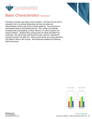 Basic Characteristics Continued
Perla likes a friendly, open style of communication. She likes to know what is
expected of her in a working relationship and have the duties and
responsibilities of others who will be involved explained. Communication is
accomplished best by well-defined avenues. She usually is considerate,
compassionate and accepting of others; however, on some occasions can
become stubborn. Stubbornness surfaces when her ideals and beliefs are
confronted. She will be open with those she trusts; however, reaching the
required trust level may take time. Perla is quick to pick up on group dynamics
and skilled in fitting in with a group. She brings both speaking and listening
skills to the group.
Adapted Style
100
90
80
70
60
50
40
30
20
10
0
D
36
I
65
S
68
C
38
Natural Style
100
90
80
70
60
50
40
30
20
10
0
D
38
I
64
S
68
C
35
3
Perla Vasquez
Copyright © 1984-2013. Target Training International, Ltd.
Milestones, Inc.
Tel: 310-230-0350
Brett@MilestonesInc.com
 