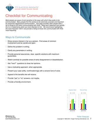 Checklist for Communicating
Most people are aware of and sensitive to the ways with which they prefer to be
communicated. Many people find this section to be extremely accurate and important
for enhanced interpersonal communication. This page provides other people with a
list of things to DO when communicating with Perla. Read each statement and identify
the 3 or 4 statements which are most important to her. We recommend highlighting
the most important "DO's" and provide a listing to those who communicate with Perla
most frequently.
Ways to Communicate
Show sincere interest in her as a person. Find areas of common
involvement and be candid and open.
Define the problem in writing.
Clarify any parameters in writing.
Provide personal assurances, clear, specific solutions with maximum
guarantees.
Watch carefully for possible areas of early disagreement or dissatisfaction.
Ask "how?" questions to draw her opinions.
Use a motivating approach, when appropriate.
Present your case softly, nonthreateningly with a sincere tone of voice.
Appeal to the benefits she will receive.
Provide "yes" or "no" answers--not maybe.
Provide a friendly environment.
Adapted Style
100
90
80
70
60
50
40
30
20
10
0
D
36
I
65
S
68
C
38
Natural Style
100
90
80
70
60
50
40
30
20
10
0
D
38
I
64
S
68
C
35
7
Perla Vasquez
Copyright © 1984-2013. Target Training International, Ltd.
Milestones, Inc.
Tel: 310-230-0350
Brett@MilestonesInc.com
 