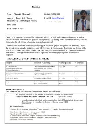 RESUME
To work in an innovative and competitive environment where I can apply my knowledge and thoughts, as well as
constantly learn and contribute to the growth of the organization. My learning ability, commitment and hard work are
the strengths that will help me in becoming a successfulprofessional
I am interested in a career in healthcare customer support, installation, project management and operations. I would
like to work in your reputed organization .I am a B.E Electronics & Communication Engineering and diploma holder
in Medical Electronics with 5 years working Experience in the field of Gamma camera SPECT (Manufactured from
Inter Medical, Germany) and more than 6 years of experience in other imaging equipments and biomedical
equipments
EDUCATIONAL QUALIFICATIONS IN DETAILS
WORK EXPERIENCE
(After completing B.E Electronics and Communication Engineering -2011 onwards)
1 As Biomedical Engineer in Inter Medical Medizintechnik India Pvt Ltd (Joint venture
company of Anjana International Industries , New Delhi ) (June 2011 – Present)
 Anjana International Industries in joint venture with Inter Medical Medizintechnik ,Germany.Inter
Medical Germany is a manufacturing Company of Gamma camera SPECT
www.intmed.eu
Job Responsibilities:
1.Execute all activities of site preparation of Gamma camera SPECT (Nuclear Medicine Equipment)
2.Installation and calibration of Gamma camera SPECT
3.Quality control of Gamma camera SPECT
4.Communications with Parent company Inter medical Medizintechnik,Germany
5.Preparation of quotations of the medical equipment (Gamma camera SPECT)
6.Technical support to the sales team
Degree Institution /University Year of passing % of marks
B.E (Electronics and
Communication Engineering) –
(Full time -Lateral Entry)
CMS College of Engineering, Namakkal.
Tamil Naduunder Anna University
Coimbatore
2011 May 84%
Diploma in Medical Electronics -
3years
Model Polytechnic,Vatakara,Kerala
under technical Education
2001 May 74%
Plus two (Pre degree) Govt.BrennenCollege,Tly,Kerala 1999 April 63%
S.S.L.C Mambaram High
School,Mambaram,Kerala
1996
March
79.5%
Name: Shamjith Alakkandy
Address : House No.1 ,Bhangar
Mohalla,Goonj Gali,Madanpur Khader,
Sarita Vihar
NEW DELHI 110076
Contact : 9650161885
E-mail Id: shamjt@live.com
w ww.linkedin.com/in/shamjt
 