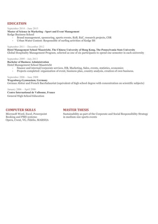 EDUCATION
September 2014 – June 2015
Master of Science in Marketing - Sport and Event Management
Kedge Business School
- Brand management, sponsoring, sports events, B2B, B2C, research projects, CSR
- Urban Water Contest: Responsible of surfing activities of Kedge BS
September 2011 – December 2012
Hotel Management School Maastricht, The Chinese University of Hong Kong, The Pennsylvania State University
Global Hospitality Management Program, selected as one of six participants to spend one semester in each university
September 2009 – July 2013
Bachelor of Business Administration
Hotel Management School Maastricht
- finance and internal/corporate services, HR, Marketing, Sales, events, statistics, economics
- Projects completed: organization of event, business plan, country analysis, creation of own business.
September 2006 – June 2008
Wagenburg-Gymnasium, Germany
German Abitur and French Bacchalauréat (equivalent of high school degree with concentration on scientific subjects)
January 2006 – April 2006
Centre International de Valbonne, France
General High School Education
COMPUTER SKILLS MASTER THESIS
Microsoft Word, Excel, Powerpoint Sustainability as part of the Corporate and Social Responsibility Strategy
Booking and PMS systems: in medium size sports events
Opera, Cvent, VG, Fidelio, MARSHA
 