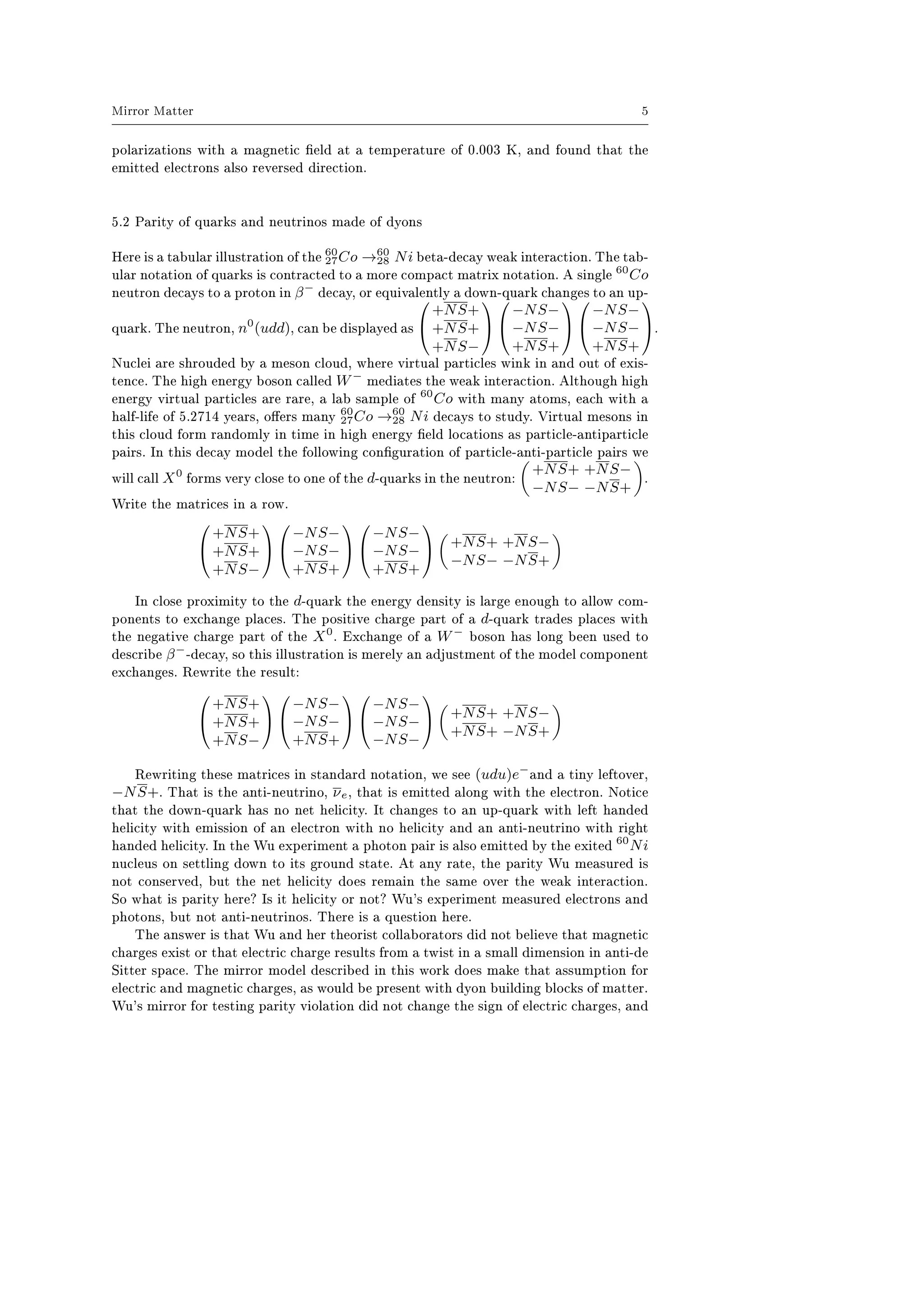 Mirror Matter 5
polarizations with a magnetic eld at a temperature of 0.003 K, and found that the
emitted electrons also reversed direction.
5.2 Parity of quarks and neutrinos made of dyons
Here is a tabular illustration of the 60
27Co →60
28 Ni beta-decay weak interaction. The tab-
ular notation of quarks is contracted to a more compact matrix notation. A single 60
Co
neutron decays to a proton in β−
decay, or equivalently a down-quark changes to an up-
quark. The neutron, n0
(udd), can be displayed as


+NS+
+NS+
+NS−




−NS−
−NS−
+NS+




−NS−
−NS−
+NS+

.
Nuclei are shrouded by a meson cloud, where virtual particles wink in and out of exis-
tence. The high energy boson called W−
mediates the weak interaction. Although high
energy virtual particles are rare, a lab sample of 60
Co with many atoms, each with a
half-life of 5.2714 years, oers many 60
27Co →60
28 Ni decays to study. Virtual mesons in
this cloud form randomly in time in high energy eld locations as particle-antiparticle
pairs. In this decay model the following conguration of particle-anti-particle pairs we
will call X0
forms very close to one of the d-quarks in the neutron:
+NS+ +NS−
−NS− −NS+
.
Write the matrices in a row.


+NS+
+NS+
+NS−




−NS−
−NS−
+NS+




−NS−
−NS−
+NS+

 +NS+ +NS−
−NS− −NS+
In close proximity to the d-quark the energy density is large enough to allow com-
ponents to exchange places. The positive charge part of a d-quark trades places with
the negative charge part of the X0
. Exchange of a W−
boson has long been used to
describe β−
-decay, so this illustration is merely an adjustment of the model component
exchanges. Rewrite the result:


+NS+
+NS+
+NS−




−NS−
−NS−
+NS+




−NS−
−NS−
−NS−

 +NS+ +NS−
+NS+ −NS+
Rewriting these matrices in standard notation, we see (udu)e−
and a tiny leftover,
−NS+. That is the anti-neutrino, νe, that is emitted along with the electron. Notice
that the down-quark has no net helicity. It changes to an up-quark with left handed
helicity with emission of an electron with no helicity and an anti-neutrino with right
handed helicity. In the Wu experiment a photon pair is also emitted by the exited 60
Ni
nucleus on settling down to its ground state. At any rate, the parity Wu measured is
not conserved, but the net helicity does remain the same over the weak interaction.
So what is parity here? Is it helicity or not? Wu's experiment measured electrons and
photons, but not anti-neutrinos. There is a question here.
The answer is that Wu and her theorist collaborators did not believe that magnetic
charges exist or that electric charge results from a twist in a small dimension in anti-de
Sitter space. The mirror model described in this work does make that assumption for
electric and magnetic charges, as would be present with dyon building blocks of matter.
Wu's mirror for testing parity violation did not change the sign of electric charges, and
 