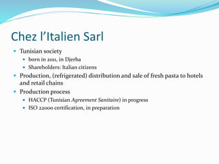 Chez l’Italien Sarl
 Tunisian society
 born in 2011, in Djerba
 Shareholders: Italian citizens
 Production, (refrigerated) distribution and sale of fresh pasta to hotels
and retail chains
 Production process
 HACCP (Tunisian Agreement Sanitaire) in progress
 ISO 22000 certification, in preparation
 