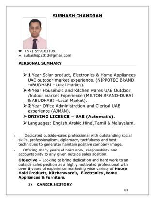SUBHASH CHANDRAN
 +971 559163109.
 subashsp2013@gmail.com
PERSONAL SUMMARY
 1 Year Solar product, Electronics & Home Appliances
UAE outdoor market experience. (NIPPOTEC BRAND
-ABUDHABI –Local Market).
 4 Year Household and Kitchen wares UAE Outdoor
/Indoor market Experience (MILTON BRAND-DUBAI
& ABUDHABI –Local Market).
 2 Year Office Administration and Clerical UAE
experience (AJMAN).
 DRIVING LICENCE – UAE (Automatic).
 Languages: English,Arabic,Hindi,Tamil & Malayalam.
• Dedicated outside-sales professional with outstanding social
skills, professionalism, diplomacy, tactfulness and best
techniques to generate/maintain positive company image.
• Offering many years of hard work, responsibility and
accountability to any given outside sales position.
Objective – Looking to bring dedication and hard work to an
outside sales position as a highly motivated professional with
over 5 years of experience marketing wide variety of House
Hold Products, Kitchenware’s, Electronics ,Home
Appliances & Furniture.
1) CAREER HISTORY
1/4
 