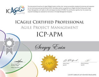 Ahmed Sidky, Ph.D.
Founder, ICAgile
The International Consortium for Agile (ICAgile) hereby certifies that, having successfully completed the learning and evaluation
for this Continuing Learning Certification (CLC), the holder shall be recognized as an ICAgile Certified Professional in Agile
Project Management, with rights to affix and display the letters ICP-APM. This certification signifies that the student has
acquired knowledge (as assessed by instructors) in the Agile Management discipline.
ICAgile Certified Professional
Agile Project Management
ICP-APM
Sergey Enin
Vladimir Dobrov Aliaksei Aliakseyeu
AgileLAB AgileLAB
Friday, December 2, 2016
118-4973-3e96b1d0-1e57-42fd-9502-094c81e95f9c
 