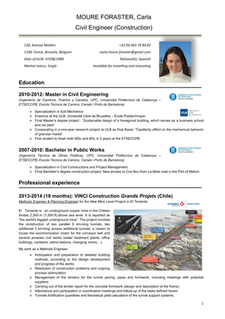 1 
MOURE FORASTER, Carla 
Civil Engineer (Construction) 
120, Avenue Molière 
+32 (0) 465 79 84 82 
1190, Forest, Brussels, Belgium 
carla.moure.foraster@gmail.com 
Date of birth: 07/08/1989 
Nationality: Spanish 
Marital status: Single 
Available for travelling and relocating 
Education 
2010-2012: Master in Civil Engineering 
(Ingeniería de Caminos, Puertos y Canales, UPC, Universitat Politècnica de Catalunya – ETSECCPB, Escola Tècnica de Camins, Canals i Ports de Barcelona) 
 Specialization in Soil Mechanics 
 Erasmus at the ULB, Université Libre de Bruxelles – École Polytechnique 
 Final Master’s degree project : “Sustainable design of a hexagonal building, which serves as a business school and car park” 
 Cooperating in a one-year research project at ULB as final thesis: "Capillarity effect on the mechanical behavior of granular media" 
 First student to finish both MSc and BSc in 5 years at the ETSECCPB 
2007-2010: Bachelor in Public Works 
(Ingeniería Técnica de Obras Públicas, UPC, Universitat Politècnica de Catalunya – ETSECCPB, Escola Tècnica de Camins, Canals i Ports de Barcelona) 
 Specialization in Civil Constructions and Project Management 
 Final Bachelor’s degree construction project: New access to Cos Nou from La Mola road in the Port of Mahon 
Professional experience 
2013-2014 (18 months): VINCI Construction Grands Projets (Chile) 
Methods Engineer & Planning Engineer for the New Mine Level Project in El Teniente 
El Teniente is an underground copper mine in the Chilean Andes 2,300 m (7,500 ft) above sea level. It is reported as "the world's biggest underground mine”. The project involves the construction of two parallel 9 km-long tunnels, two additional 3 km-long access additional tunnels, a cavern to house the synchronization motor for the conveyor belt and several annexes civil works (water treatment plants, office buildings, canteens, petrol stations, changing rooms…). 
My work as a Methods Engineer: 
 Anticipation and preparation of detailed building methods, according to the design development and progress of the works 
 Resolution of construction problems and ongoing 
process optimization 
 Management of the tenders for the tunnel paving, pipes and formwork, including meetings with potential suppliers 
 Carrying out of the tender report for the concrete formwork (design and description of the frame) 
 Attendance and participation in coordination meetings and follow-up of the tasks defined herein 
 Tunnels fortification quantities and theoretical yield calculation of the tunnel support systems.  