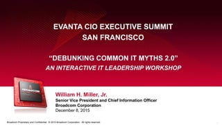 1Broadcom Proprietary and Confidential. © 2015 Broadcom Corporation. All rights reserved.
EVANTA CIO EXECUTIVE SUMMIT
SAN FRANCISCO
William H. Miller, Jr.
Senior Vice President and Chief Information Officer
Broadcom Corporation
December 8, 2015
“DEBUNKING COMMON IT MYTHS 2.0”
AN INTERACTIVE IT LEADERSHIP WORKSHOP
 