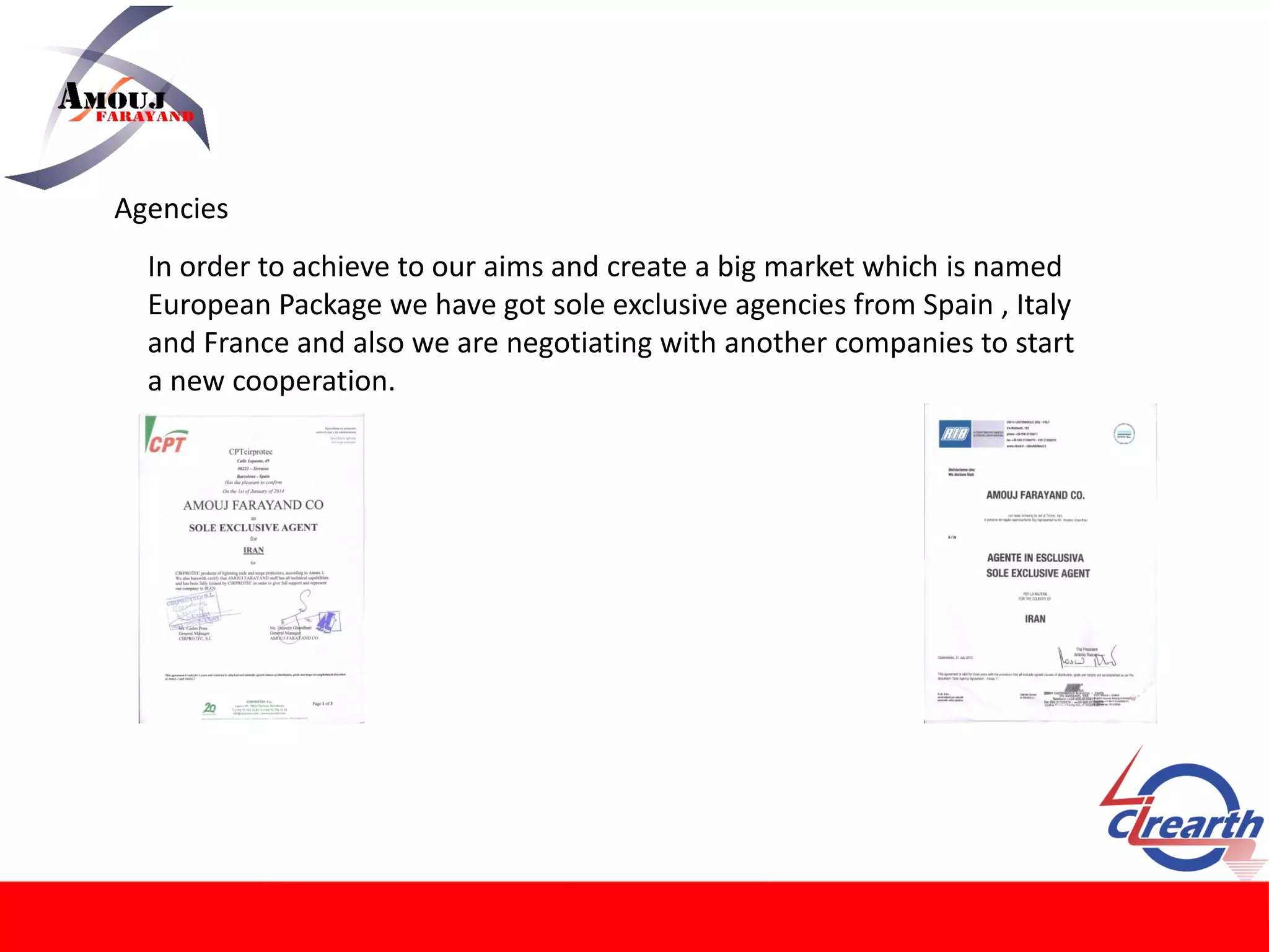 Agencies
In order to achieve to our aims and create a big market which is named
European Package we have got sole exclusive agencies from Spain , Italy
and France and also we are negotiating with another companies to start
a new cooperation.
 