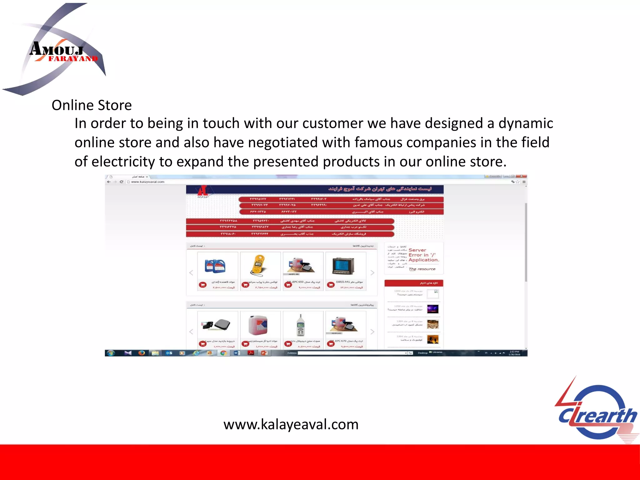 Online Store
In order to being in touch with our customer we have designed a dynamic
online store and also have negotiated with famous companies in the field
of electricity to expand the presented products in our online store.
www.kalayeaval.com
 