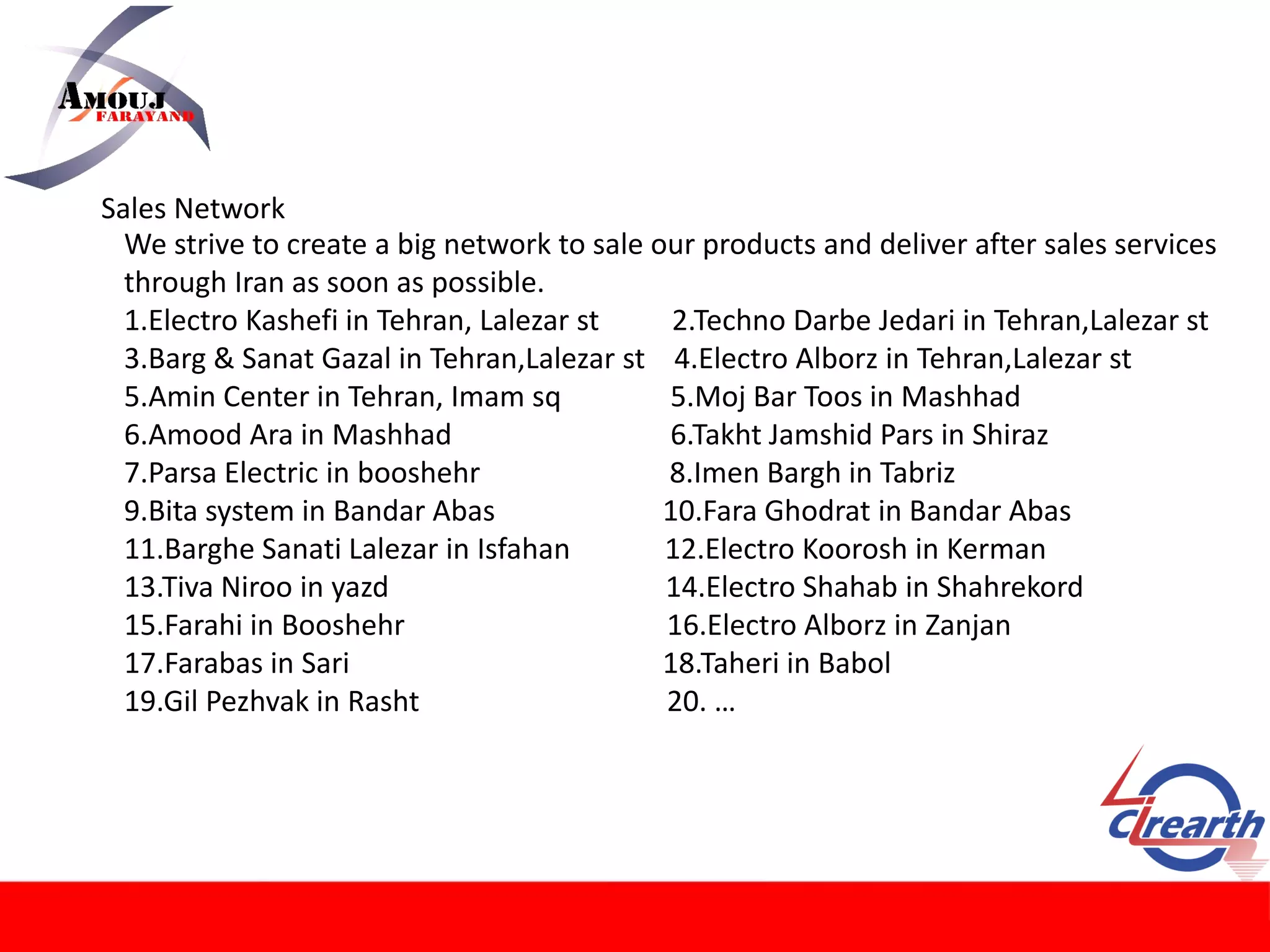 Sales Network
We strive to create a big network to sale our products and deliver after sales services
through Iran as soon as possible.
1.Electro Kashefi in Tehran, Lalezar st 2.Techno Darbe Jedari in Tehran,Lalezar st
3.Barg & Sanat Gazal in Tehran,Lalezar st 4.Electro Alborz in Tehran,Lalezar st
5.Amin Center in Tehran, Imam sq 5.Moj Bar Toos in Mashhad
6.Amood Ara in Mashhad 6.Takht Jamshid Pars in Shiraz
7.Parsa Electric in booshehr 8.Imen Bargh in Tabriz
9.Bita system in Bandar Abas 10.Fara Ghodrat in Bandar Abas
11.Barghe Sanati Lalezar in Isfahan 12.Electro Koorosh in Kerman
13.Tiva Niroo in yazd 14.Electro Shahab in Shahrekord
15.Farahi in Booshehr 16.Electro Alborz in Zanjan
17.Farabas in Sari 18.Taheri in Babol
19.Gil Pezhvak in Rasht 20. …
 