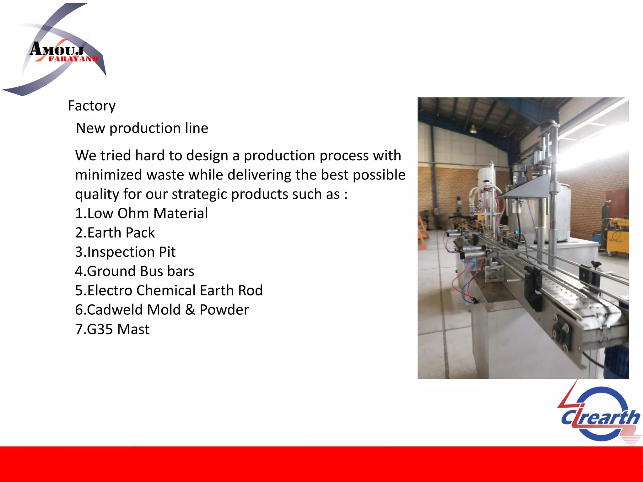 Factory
New production line
We tried hard to design a production process with
minimized waste while delivering the best possible
quality for our strategic products such as :
1.Low Ohm Material
2.Earth Pack
3.Inspection Pit
4.Ground Bus bars
5.Electro Chemical Earth Rod
6.Cadweld Mold & Powder
7.G35 Mast
 