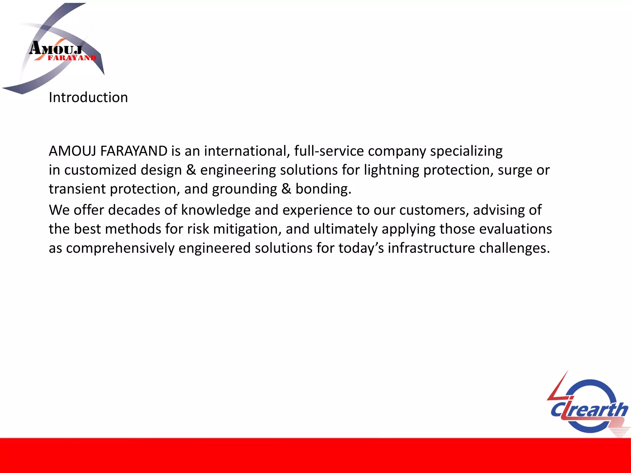 AMOUJ FARAYAND is an international, full-service company specializing
in customized design & engineering solutions for lightning protection, surge or
transient protection, and grounding & bonding.
Introduction
We offer decades of knowledge and experience to our customers, advising of
the best methods for risk mitigation, and ultimately applying those evaluations
as comprehensively engineered solutions for today’s infrastructure challenges.
 
