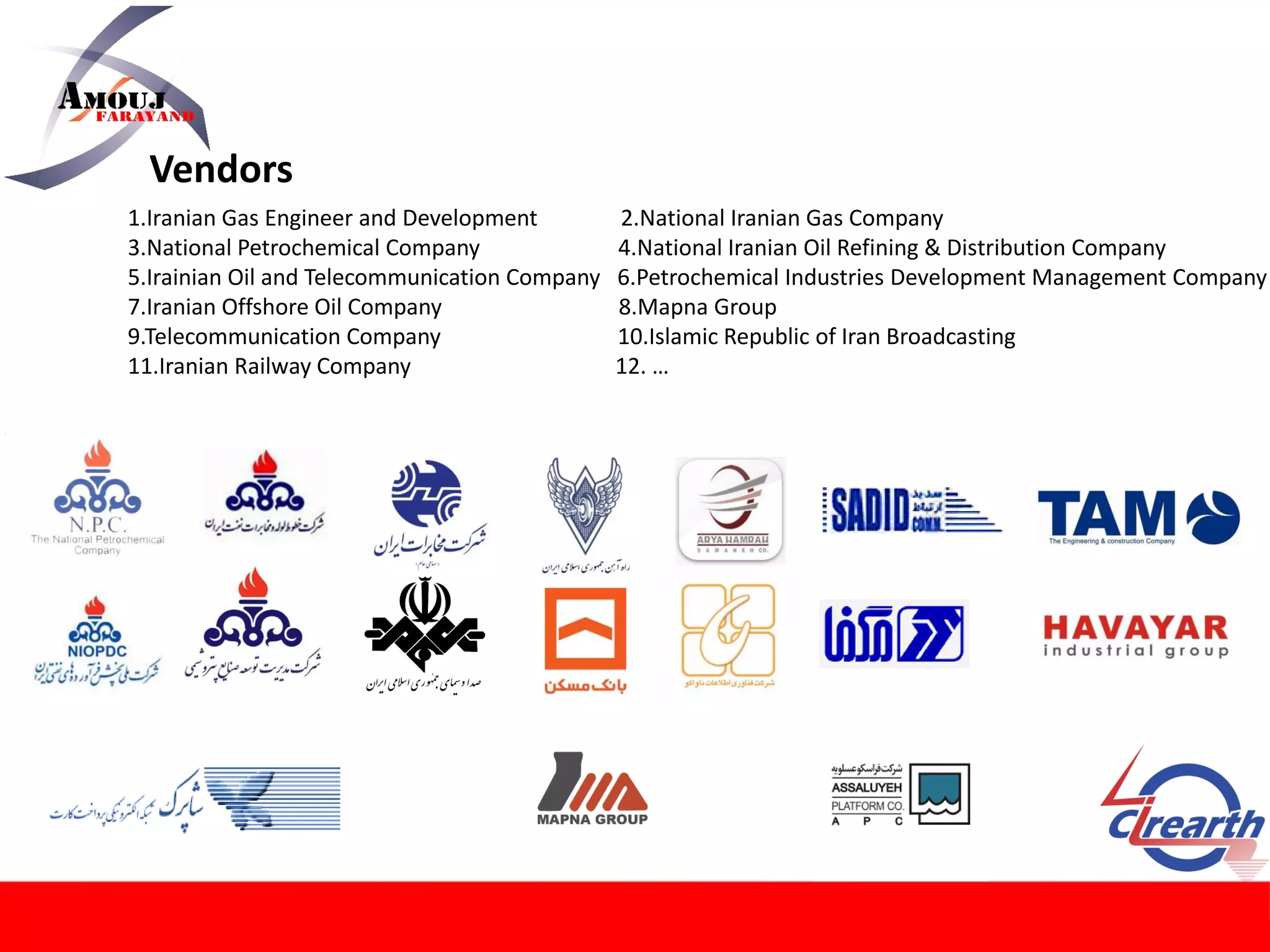 Vendors
1.Iranian Gas Engineer and Development 2.National Iranian Gas Company
3.National Petrochemical Company 4.National Iranian Oil Refining & Distribution Company
5.Irainian Oil and Telecommunication Company 6.Petrochemical Industries Development Management Company
7.Iranian Offshore Oil Company 8.Mapna Group
9.Telecommunication Company 10.Islamic Republic of Iran Broadcasting
11.Iranian Railway Company 12. …
 