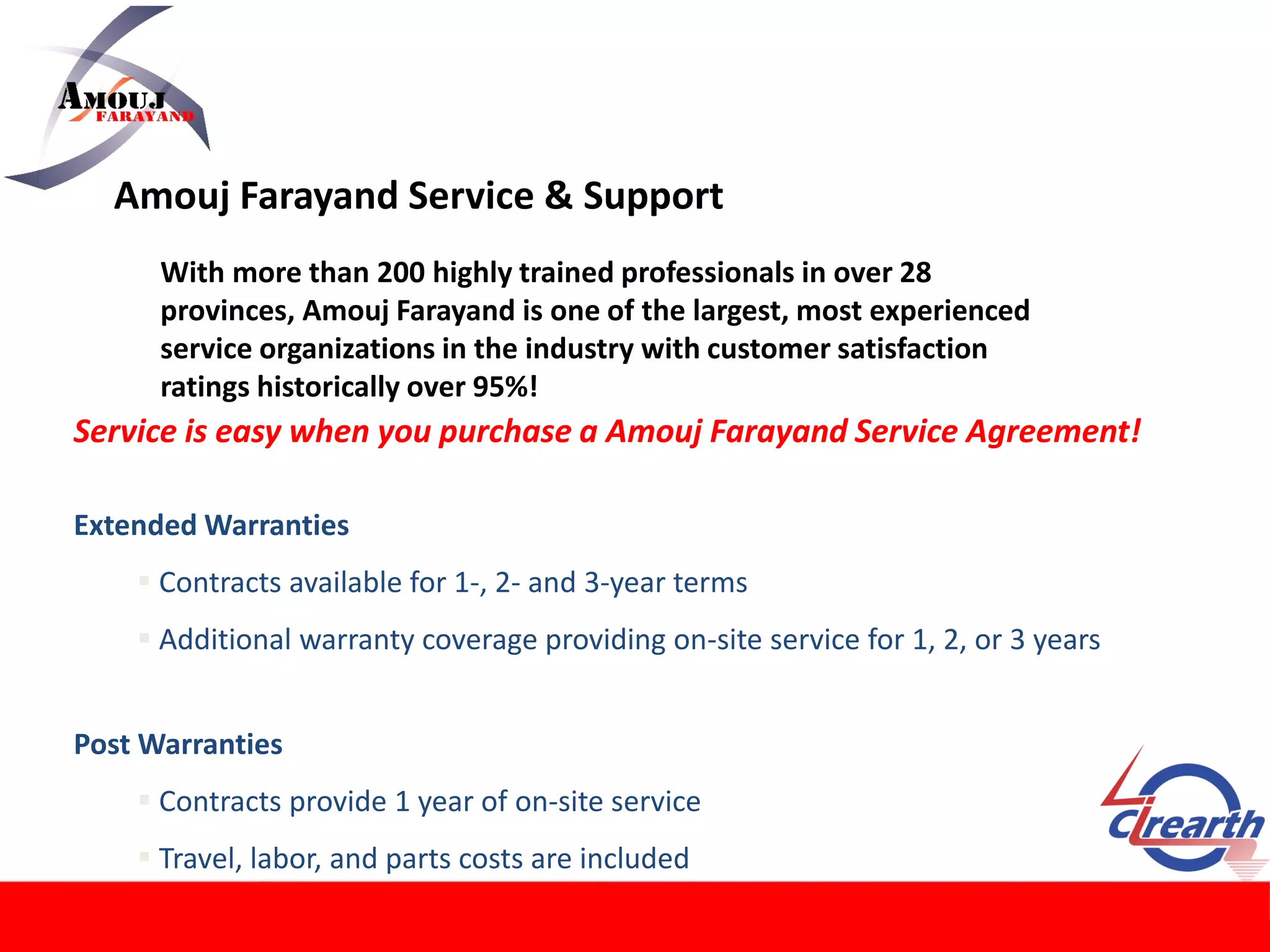 Amouj Farayand Service & Support
With more than 200 highly trained professionals in over 28
provinces, Amouj Farayand is one of the largest, most experienced
service organizations in the industry with customer satisfaction
ratings historically over 95%!
Service is easy when you purchase a Amouj Farayand Service Agreement!
Extended Warranties
 Contracts available for 1-, 2- and 3-year terms
 Additional warranty coverage providing on-site service for 1, 2, or 3 years
Post Warranties
 Contracts provide 1 year of on-site service
 Travel, labor, and parts costs are included
 