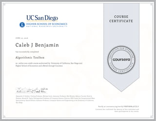 EDUCA
T
ION FOR EVE
R
YONE
CO
U
R
S
E
C E R T I F
I
C
A
TE
COURSE
CERTIFICATE
JUNE 10, 2016
Caleb J Benjamin
Algorithmic Toolbox
an online non-credit course authorized by University of California, San Diego and
Higher School of Economics and offered through Coursera
has successfully completed
Alexander S. Kulikov, Visiting Professor; Michael Levin, Associate Professor; Neil Rhodes, Adjunct Faculty; Pavel A.
Pevzner, Ronald R. Taylor Distinguished Professor of Computer Science, Director, NIH Center for Computational Mass
Spectrometry; Daniel M Kane, Assistant Professor, Computer Science and Engineering at the University of California,
San Diego
Verify at coursera.org/verify/VMPEMW4ATZLY
Coursera has confirmed the identity of this individual and
their participation in the course.
 