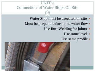 UNIT 7
Connection of Water Stops On Site
Water Stop must be executed on site
Must be perpendicular to the water flow
Use Butt Welding for joints
Use same level
Use same profile
awad hamdan
12
 