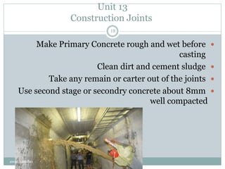 Unit 13
Construction Joints
Make Primary Concrete rough and wet before
casting
Clean dirt and cement sludge
Take any remain or carter out of the joints
Use second stage or secondry concrete about 8mm
well compacted
awad hamdan
18
 