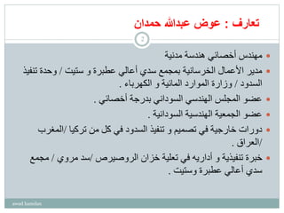 ‫تعارف‬:‫عوض‬‫عبدهللا‬‫حمدان‬
‫مدنية‬ ‫هندسة‬ ‫أخصائي‬ ‫مهندس‬
‫ستيت‬ ‫و‬ ‫عطبرة‬ ‫أعالي‬ ‫سدي‬ ‫بمجمع‬ ‫الخرسانية‬ ‫األعمال‬ ‫مدير‬/‫تن‬ ‫وحدة‬‫فيذ‬
‫السدود‬/‫الكهرباء‬ ‫و‬ ‫المائية‬ ‫الموارد‬ ‫وزارة‬.
‫أخصائي‬ ‫بدرجة‬ ‫السوداني‬ ‫الهندسي‬ ‫المجلس‬ ‫عضو‬.
‫السودانية‬ ‫الهندسية‬ ‫الجمعية‬ ‫عضو‬.
‫تركيا‬ ‫من‬ ‫كل‬ ‫في‬ ‫السدود‬ ‫تنفيذ‬ ‫و‬ ‫تصميم‬ ‫في‬ ‫خارجية‬ ‫دورات‬/‫المغر‬‫ب‬
/‫العراق‬.
‫الروصيرص‬ ‫خزان‬ ‫تعلية‬ ‫في‬ ‫أداريه‬ ‫و‬ ‫تنفيذية‬ ‫خبرة‬/‫مروي‬ ‫سد‬/‫مج‬‫مع‬
‫وستيت‬ ‫عطبرة‬ ‫أعالي‬ ‫سدي‬.
awad hamdan
2
 