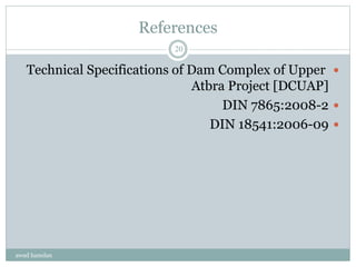 References
Technical Specifications of Dam Complex of Upper
Atbra Project [DCUAP]
DIN 7865:2008-2
DIN 18541:2006-09
awad hamdan
20
 