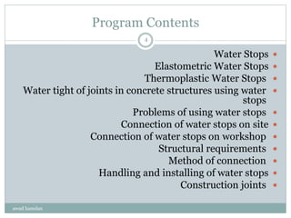 Program Contents
Water Stops
Elastometric Water Stops
Thermoplastic Water Stops
Water tight of joints in concrete structures using water
stops
Problems of using water stops
Connection of water stops on site
Connection of water stops on workshop
Structural requirements
Method of connection
Handling and installing of water stops
Construction joints
awad hamdan
4
 