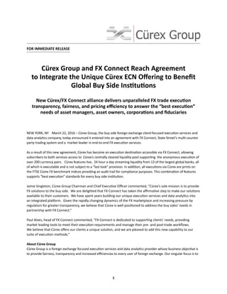 New Cürex/FX Connect alliance delivers unparalleled FX trade execution
transparency, fairness, and pricing efficiency to answer the “best execution”
needs of asset managers, asset owners, corporations and fiduciaries
FOR IMMEDIATE RELEASE
Cürex Group and FX Connect Reach Agreement
to Integrate the Unique Cürex ECN Offering to Benefit
Global Buy Side Institutions
1
NEW YORK, NY March 22, 2016 – Cürex Group, the buy side foreign exchange client-focused execution services and
data analytics company, today announced it entered into an agreement with FX Connect, State Street’s multi-counter
party trading system and a market leader in end-to-end FX execution services.
As a result of this new agreement, Cürex has become an execution destination accessible via FX Connect, allowing
subscribers to both services access to Cürex’s centrally cleared liquidity pool supporting the anonymous execution of
over 200 currency pairs. Cürex features live, 24 hour a day streaming liquidity from 13 of the largest global banks, all
of which is executable and is not subject to a “last look” provision. In addition, all executions via Cürex are prints on
the FTSE Cürex FX benchmark indices providing an audit trail for compliance purposes. This combination of features
supports “best execution” standards for every buy side institution.
Jamie Singleton, Cürex Group Chairman and Chief Executive Officer commented, “Cürex’s sole mission is to provide
FX solutions to the buy side. We are delighted that FX Connect has taken the affirmative step to make our solutions
available to their customers. We have spent years building our unique execution services and data analytics into
an integrated platform. Given the rapidly changing dynamics of the FX marketplace and increasing pressure by
regulators for greater transparency, we believe that Cürex is well positioned to address the buy sides’ needs in
partnership with FX Connect.”
Paul Alves, head of FX Connect commented, “FX Connect is dedicated to supporting clients’ needs, providing
market leading tools to meet their execution requirements and manage their pre- and post-trade workflows.
We believe that Cürex offers our clients a unique solution, and we are pleased to add this new capability to our
suite of execution methods.”
About Cürex Group
Cürex Group is a foreign exchange focused execution services and data analytics provider whose business objective is
to provide fairness, transparency and increased efficiencies to every user of foreign exchange. Our singular focus is to
 