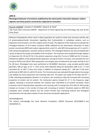 Food Colloids 2016
______________________________________________________________________________________________
10
pMC-8
Rheological behavior of emulsions stabilized by the electrostatic interaction between sodium
alginate and whey protein concentrate subjected to sonication
Kivia M. ALBANO1
, Caroline P. OLIVEIRA1
, Vânia R. N. TELIS1
1
São Paulo State University (UNESP) - Department of Food Engineering and Technology, São José do Rio
Preto, Brazil
Mixtures of biopolymers which result in phase separation are useful to create new structures and the role
of protein:polysaccharide interactions regarding their functionalities in multiphase systems, such as
dispersions and emulsions, are still a subject worth of study. The objective of this study was to evaluate the
rheological behavior of oil-in-water emulsions (O/W) stabilized by the electrostatic interaction of whey
protein concentrate (WPC) with sodium alginate (ALG), at pH 3.5, with WPC:ALG proportions of 1:1 and 4:1,
with ultrasound application, and with varied oil contents. The rheological behavior was also correlated with
results of optical microscopy and stability of the emulsions. The emulsions were prepared through soybean
oil dispersion (15, 20 and 25 %) in the protein suspension using Ultra Turrax at 15000 rpm for 4 minutes,
followed by addition of the polysaccharide dispersion, stirring for further 4 minutes, and sonication for one
minute at 20 kHz and 120 W. After preparation, the samples were transferred to test tubes and left at rest
for 48 hours. Rheological tests were performed on AR-2000EX rheometer, using serrated parallel plate
geometry, 500 μm gap, at 25 °C. Flow curves were obtained along the descendant (100 to 0.1 s-1
) and
ascendant (0.1 to 100 s-1
) shear rate ramps, in addition to frequency sweeps (0.1 - 100 rad.s-1
) that were
performed at WPC:ALG 4:1 with 0.4 % strain. The microstructure was evaluated through optical microscopy
and stability by visual assessment and creaming index (CI). The power law model fit the data well (R2
=
0.99), indicating pseudoplastic behavior in all systems; the consistency index (K) increased with increasing
proportion of protein and oil content. The mechanical spectra showed G'> G'' in the frequency range
applied, indicating a structured material; the modules were intensified as oil content increased. Visual
evaluation and CI indicated phase separation and creaming, with CI varying from 59 to 84.9 %. Microscopy
showed an increase in the number of drops with increasing oil content. Emulsions based on WPC:ALG
complexes were unstable systems, but the creams formed have interesting textural and rheological
characteristics and may allow creation of new structures and specific applications.
Acknowledgments
The authors acknowledge Sao Paulo Research Foundation, FAPESP (Processes 2013/10842-9 and
2014/02910-7).
 