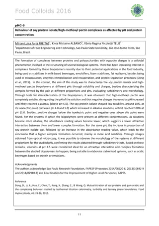 Food Colloids 2016
______________________________________________________________________________________________
11
pMC-9
Behaviour of soy protein isolate/high-methoxyl pectin complexes as affected by pH and protein
concentration
Mírian Luisa Faria FREITAS1
, Kivia Mislaine ALBANO1
, Vânia Regina Nicoletti TELIS1
1
Department of Food Engineering and Technology, Sao Paulo State University, São José do Rio Preto, São
Paulo, Brazil.
The formation of complexes between proteins and polysaccharides with opposite charges is a colloidal
phenomenon involved in the structuring of several biological systems. There has been increasing interest in
complexes formed by these biopolymers recently due to their potential applications in the food industry,
being used as stabilizers in milk-based beverages, emulsifiers, foam stabilizers, fat replacers, besides being
used in encapsulation, enzymes immobilization and recuperation, and protein separation processes (Dong
et al., 2015). In this context, the aim of this study was to characterize the soy protein isolate and high-
methoxyl pectin biopolymers at different pHs through solubility and charges, besides characterizing the
complex formed by the pair at different proportions and pHs, evaluating turbidimetry and morphology.
Through tests for characterization of the biopolymers, it was observed that high-methoxyl pectin was
completely soluble, disregarding the pH of the solution and that negative charges increased as pH increased
until they reached a plateau (above pH 5.0). The soy protein isolate showed low solubility, around 10%, at
its isoelectric point (between pH 4.0 and 5.0) which increased in alkaline solutions, until it reached 100% at
pH 11.0. Besides, positive charges below the isoelectric point and negative ones above this point were
found. For the systems in which the biopolymers were present at different concentrations, as solutions
became more alkaline, the absorbance reading values became lower, which suggests a lower attractive
interaction between them and lower complex formation. For the same pH, the increase in proportion of
soy protein isolate was followed by an increase in the absorbance reading value, which leads to the
conclusion that a higher complex formation occurred, mainly in more acid solutions. Through images
obtained from optical microscopy, it was possible to observe the morphology of the systems at different
proportions for the studied pHs, confirming the results obtained through turbidimetry tests. Based on these
remarks, solutions at pH 3.5 were considered ideal for an attractive interaction and complex formation
between the studied biopolymers to happen, being suitable to elaborate stable food systems, such as acidic
beverages based on protein or emulsions.
Acknowledgments
The authors acknowledge Sao Paulo Research Foundation, FAPESP (Processes 2014/08520-6, 2013/10842-9
and 2014/02910-7) and Coordination for the Improvement of Higher Level Personnel, CAPES.
Reference
Dong, D., Li, X., Hua, Y., Chen, Y., Kong, X., Zhang, C., & Wang, Q. Mutual titration of soy proteins and gum arabic and
the complexing behavior studied by isothermal titration calorimetry, turbidity and ternary phase boundaries. Food
Hydrocolloids, 46: 28-36, 2015.
 