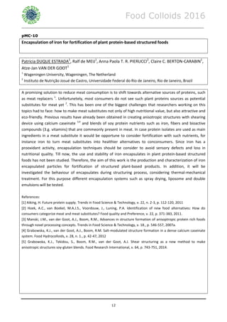 Food Colloids 2016
______________________________________________________________________________________________
12
pMC-10
Encapsulation of iron for fortification of plant protein-based structured foods
Patrícia DUQUE ESTRADA1
, Ralf de MEIJ1
, Anna Paola T. R. PIERUCCI2
, Claire C. BERTON-CARABIN1
,
Atze-Jan VAN DER GOOT1
1
Wageningen University, Wageningen, The Netherland
2
Instituto de Nutrição Josué de Castro, Universidade Federal do Rio de Janeiro, Rio de Janeiro, Brazil
A promising solution to reduce meat consumption is to shift towards alternative sources of proteins, such
as meat replacers 1
. Unfortunetely, most consumers do not see such plant proteins sources as potential
substitutes for meat yet 2
. This has been one of the biggest challenges that researchers working on this
topics had to face: how to make meat substitutes not only of high nutritional value, but also attractive and
eco-friendly. Previous results have already been obtained in creating anisotropic structures with shearing
device using calcium caseinate 3,4
and blends of soy protein nutrients such as iron, fibers and bioactive
compounds (3.g. vitamins) that are commeonly present in meat. In case protein isolates are used as main
ingredients in a meat substitute it would be opportune to consider fortification with such nutrients, for
instance iron to turn meat substitutes into healthier alternatives to conconsumers. Since iron has a
prooxidant activity, encapsulation techniques should be consider to avoid sensory defects and loss in
nutritional quality. Till now, the use and stability of iron encapsulates in plant protein-based structured
foods has not been studied. Therefore, the aim of this work is the production and characterization of iron
encapsulated particles for fortification of structured plant-based products. In addition, it will be
investigated the behaviour of encapsulates during structuring process, considering thermal-mechanical
treatment. For this purpose different encapsulation systems such as spray drying, liposome and double
emulsions will be tested.
References:
[1] Aiking, H. Future protein supply. Trends in Food Science & Technology, v. 22, n. 2-3, p. 112-120, 2011
[2] Hoek, A.C., van Boekel, M.A.J.S., Voordouw, J., Luning, P.A. Identification of new food alternatives: How do
consumers categorize meat and meat substitutes? Food quality and Preference, v. 22, p. 371-383, 2011.
[3] Manski, J.M., van der Goot, A.J., Boom, R.M., Advances in structure formation of anisoptropic protein rich foods
through novel processing concepts. Trends in Food Science & Technology, v. 18., p. 546-557, 2007a.
[4] Grabowska, K.J., van der Goot, A.J., Boom, R.M. Salt-modulated structure formation in a dense calcium caseinate
system. Food Hydrocolloids, v. 28, n. 1., p. 42-47, 2012
[5] Grabowska, K.J., Tekidou, S., Boom, R.M., van der Goot, A.J. Shear structuring as a new method to make
anisotropic structures soy-gluten blends. Food Research International, v. 64, p. 743-751, 2014.
 