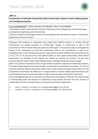 Food Colloids 2016
______________________________________________________________________________________________
13
pMC-11
Incorporation of solid lipid nanoparticles (SLN) in protein gels: Impact on water holding capacity
and rheological properties
Verena WIEDENMANN1,2
, Kathleen OEHLKE1
,Ralf GREINER1
, Heike P. SCHUCHMANN2
1
Max Rubner-Institut, Federal Research Institute of Nutrition and Food, Department of Food Technology
and Bioprocess Engineering, Karlsruhe, Germany
2
Karlsruhe Institute of Technology, Institute of Process Engineering in Life Sciences, Section I: Food Process
Engineering, Karlsruhe, Germany
Filling gels with emulsions or suspensions may change their network structure. It is known that gel
characteristics are altered compared to non-filled gels1
. Droplet- or particle-sizes as well as the
concentration of filler materials affect the properties of these gels2
. In the present study, we investigate the
impact of the incorporation of solid lipid nanoparticles (SLN) on the characteristics of cold set β-
lactoglobulin gels. In this contribution we present experimental results for different SLN concentration (0 %,
1.5 %, 2.5 %, 4.7 % w/v) and time of SLN addition (before or after protein denaturation). After thermal
denaturation, the formation of the network was induced by reducing the pH-value. The gels were
characterized with respect to their water holding capacity, rheological properties and gel strength.
Both in the presence and absence of SLN, the gels showed viscoelastic properties and thixotropic behavior.
The water holding capacity and the gel strength increased with increasing SLN concentration. The time at
which the SLN were added to the protein solution had a smaller impact on the gel characteristics than the
nanoparticle concentration. No differences in storage modulus and water holding capacities between gels
containing SLN that were incorporated before or after heat denaturation of the protein were found.
SLN in β-lactoglobulin gels act as active filler and influence the characteristics of the gel. This study will help
in understanding better the behavior of nanoparticles during network formation and their influence in
complex food structures, the latter being a prerequisite for prospective applications.
1. Oliver, L.; Scholten, E.; van Aken, G. A. Food Hydrocolloids 2015, 43, (0), 299-310.
2. Gravelle, A. J.; Barbut, S.; Marangoni, A. G. RSC Advances 2015, 5, (75), 60723-60735.
 