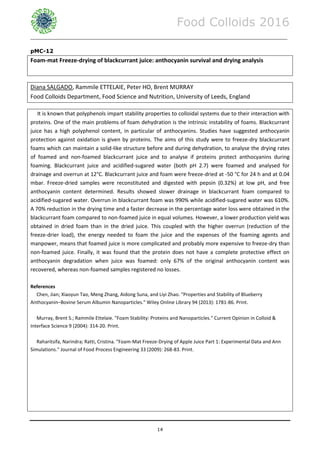 Food Colloids 2016
______________________________________________________________________________________________
14
pMC-12
Foam-mat Freeze-drying of blackcurrant juice: anthocyanin survival and drying analysis
Diana SALGADO, Rammile ETTELAIE, Peter HO, Brent MURRAY
Food Colloids Department, Food Science and Nutrition, University of Leeds, England
It is known that polyphenols impart stability properties to colloidal systems due to their interaction with
proteins. One of the main problems of foam dehydration is the intrinsic instability of foams. Blackcurrant
juice has a high polyphenol content, in particular of anthocyanins. Studies have suggested anthocyanin
protection against oxidation is given by proteins. The aims of this study were to freeze-dry blackcurrant
foams which can maintain a solid-like structure before and during dehydration, to analyse the drying rates
of foamed and non-foamed blackcurrant juice and to analyse if proteins protect anthocyanins during
foaming. Blackcurrant juice and acidified-sugared water (both pH 2.7) were foamed and analysed for
drainage and overrun at 12°C. Blackcurrant juice and foam were freeze-dried at -50 °C for 24 h and at 0.04
mbar. Freeze-dried samples were reconstituted and digested with pepsin (0.32%) at low pH, and free
anthocyanin content determined. Results showed slower drainage in blackcurrant foam compared to
acidified-sugared water. Overrun in blackcurrant foam was 990% while acidified-sugared water was 610%.
A 70% reduction in the drying time and a faster decrease in the percentage water loss were obtained in the
blackcurrant foam compared to non-foamed juice in equal volumes. However, a lower production yield was
obtained in dried foam than in the dried juice. This coupled with the higher overrun (reduction of the
freeze-drier load), the energy needed to foam the juice and the expenses of the foaming agents and
manpower, means that foamed juice is more complicated and probably more expensive to freeze-dry than
non-foamed juice. Finally, it was found that the protein does not have a complete protective effect on
anthocyanin degradation when juice was foamed: only 67% of the original anthocyanin content was
recovered, whereas non-foamed samples registered no losses.
References
Chen, Jian; Xiaoyun Tao, Meng Zhang, Aidong Suna, and Liyi Zhao. "Properties and Stability of Blueberry
Anthocyanin–Bovine Serum Albumin Nanoparticles." Wiley Online Library 94 (2013): 1781-86. Print.
Murray, Brent S.; Rammile Ettelaie. "Foam Stability: Proteins and Nanoparticles." Current Opinion in Colloid &
Interface Science 9 (2004): 314-20. Print.
Raharitsifa, Narindra; Ratti, Cristina. "Foam-Mat Freeze-Drying of Apple Juice Part 1: Experimental Data and Ann
Simulations." Journal of Food Process Engineering 33 (2009): 268-83. Print.
 