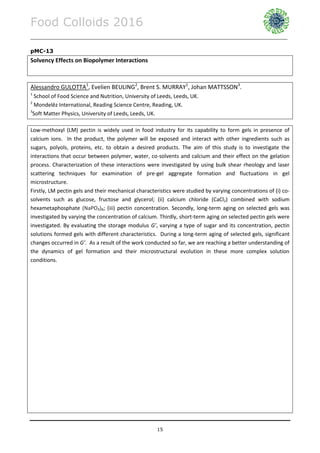 Food Colloids 2016
______________________________________________________________________________________________
15
pMC-13
Solvency Effects on Biopolymer Interactions
Alessandro GULOTTA1
, Evelien BEULING2
, Brent S. MURRAY1
, Johan MATTSSON3
.
1
School of Food Science and Nutrition, University of Leeds, Leeds, UK.
2
Mondelēz International, Reading Science Centre, Reading, UK.
3
Soft Matter Physics, University of Leeds, Leeds, UK.
Low-methoxyl (LM) pectin is widely used in food industry for its capability to form gels in presence of
calcium ions. In the product, the polymer will be exposed and interact with other ingredients such as
sugars, polyols, proteins, etc. to obtain a desired products. The aim of this study is to investigate the
interactions that occur between polymer, water, co-solvents and calcium and their effect on the gelation
process. Characterization of these interactions were investigated by using bulk shear rheology and laser
scattering techniques for examination of pre-gel aggregate formation and fluctuations in gel
microstructure.
Firstly, LM pectin gels and their mechanical characteristics were studied by varying concentrations of (i) co-
solvents such as glucose, fructose and glycerol; (ii) calcium chloride (CaCl2) combined with sodium
hexametaphosphate (NaPO₃)₆; (iii) pectin concentration. Secondly, long-term aging on selected gels was
investigated by varying the concentration of calcium. Thirdly, short-term aging on selected pectin gels were
investigated. By evaluating the storage modulus G’, varying a type of sugar and its concentration, pectin
solutions formed gels with different characteristics. During a long-term aging of selected gels, significant
changes occurred in G’. As a result of the work conducted so far, we are reaching a better understanding of
the dynamics of gel formation and their microstructural evolution in these more complex solution
conditions.
 