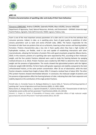 Food Colloids 2016
______________________________________________________________________________________________
16
pMC-14
Proteins characterization of sparkling cider and study of their foam behaviour
Giovanna LOMOLINO, Andrea CURIONI, Gabriella PASINI, Mara VEGRO, Simone VINCENZI
Department of Agronomy, Food, Natural Resources, Animals, and Environment – DAFNAE Università degli
Studi di Padova, Agripolis, Viale dell’Università, 35020, Legnaro, Padova, Italy.
Foam is one of the most important sensory parameters of a cider and it is one of the first attribute that
consumer perceive. Indeed, in cider, as in sparkling wine, foam of good quality is predictive of other
sensory parameters such as taste and aroma (Picinelli Lobo, 2005). The factors responsible for the
formation of cider foam are proteins that act as surfactants, lowering surface tension and favoring bubbles
formation. Proteins characteristics play a key role in foam quality when they have a high number of
hydrophobic residues, are flexible, small in size and capable of establishing interactions with other
macromulecules, allowing the formation of protein films with good viscoelastic properties (Blanco-Gomis,
2010). In this research, proteins of a sparkling cider were separated by FPLC, according to their molecular
weight, and the four protein fractions obtained were used to study the foaming behavior by sparging
method (Vincenzi et al, 2012). Protein fractions were studied by SDS-PAGE to determine their molecular
weight and the presence of glycosylation. The results showed that glycosilated proteins with the highest
molecular weight (100-150 KDa, F1) form foams with greater expansion and stability compared to the total
unfractionated fraction, at the same protein concentration. After 20 sec of observation, while the total
fraction showed a residual foam height of about 30%, F1 showed a residual foam of about 45%. The other
FPLC protein fractions showed intermediate behavior. In conclusion, the molecular weight of proteins and
the presence of glycosylation affect the foaming behavior of cider, indicating that cider foam expansion and
stability depend on the contribution of the single protein fractions.
Picinelli Lobo, A., Fernandez Tascon, N., Rodriguez Madrera, R., Suarez Velles, B. “Sensory and foaming properties of
sparkling cider” Journal of Agricolture and Food Chemistry (2005), 53, 10051-10056.
Blanco-Gomis, D., Mangas-Alonso, J., Exposito-Cimadevilla, Y., Gutierrez-Alvarez, M.D. “Characterization of cider by its
hydrophobic protein profile and fiam parameters” Food Chemistry (2010), 121, 220-226.
Vincenzi, S., Crapisi, A., Curioni, A."Foamability of Prosecco wine: cooperative effects of high molecular weight
glycocompounds and wine PR-proteins" Food Hydrocolloids (2012), 202-207
 