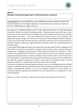 Food Colloids 2016
______________________________________________________________________________________________
17
pMC-15
Rheology of heat-induced egg yolk gels as affected by phenolic compounds
Carla DI MATTIA, Veronica GIACINTUCCI, Valerio CEROLINI, Giampiero SACCHETTI, Paola PITTIA
Faculty of Bioscience and Technology for Agriculture, Food and Environment, University of Teramo, Via
C.R.Lerici 1, 64023 Mosciano S. Angelo, Teramo (I)
Hen egg yolk is a traditional ingredient used in a wide variety of food thanks to its high technological
functionality. Besides its excellent emulsifying properties, the gelling capacity upon either heat or acidic
treatments is crucial in determining the rheological and structural properties of many common foods like
bakery products and sauces. It has been evidenced that proteins are able to form complexes with
polyphenols leading to changes in the structural, functional and nutritional properties of both compounds.
To date, most of the studies have been focusing on milk proteins while very scarce are the information on
the effect of phenolic compounds on egg yolk proteins functionality which, thus, represented the aim of
the present work.
To this purpose diluted egg yolk solutions were added with increasing amounts of either a polyphenol-rich
olive extract or oleuropein and submitted to rheological measurements by using a rotational rheometer
equipped with a plate/plate measuring system. Protein gelling was favoured by heating (30 °C – 90°C,
5°C/min) and cooling (90°C-30°C, 10°C/min) at a constant strain of 0,1% and 1 Hz of frequency. Frequency
sweep tests were then carried out in dynamic conditions, from 0,1 to 40 Hz at 30 °C, and a constant strain
of 1% was applied. The experimental data obtained by the frequency sweep tests were then modeled with
the power law equation by Gabriele et al., (2001) in order to get the coordination number z and the
proportional coefficient A, which describe the network extension and its strength.
The presence of polyphenols affected the gelation behaviour as well as the rheological properties of the gel
network. The addition of phenolic compounds induced a shift of the gel point towards lower temperatures,
showing a dose-dependent behaviour. As far as the rheological properties of the gel network are
concerned, polyphenols significantly increased both the A and z parameters, as a consequence of a more
structured network.
Gabriele, D., de Cindio, B., & D’Antona, P. (2001). A weak gel model for foods. Rheologica Acta, 40, 120-127.
 