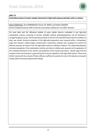 Food Colloids 2016
______________________________________________________________________________________________
19
pMC-17
Controlled release of water soluble vitamined in high-solid polysaccaharides with co-solutes
Naksit PANYOYAI, Anna BANNIKOVA, Darryl M SMALL and Stefan KASAPIS
School of Applied Sciences, RMIT University, City Campus, Melbourne, VIC 3001, Australia
The work dealt with the diffusional mobility of water soluble vitamins embedded in two high-solid
carbohydrate matrices containing (i) ascorbic acid/high methoxy pectin/polydextrose and (ii) thiamine/-
carrageenan/glucose syrup. Thermomechanical analysis in the form of small-deformation dynamic oscillation in
shear was utilised. Structural properties of the high-solid preparations were assessed within a temperature
range that induced a rubber-to-glass transformation. Colorimetric methods were employed to monitor the
diffusion processes of vitamins from the high-solids matrices to diffusion mediums. The relationship between
mechanical properties of the carbohydrate matrices and vitamin mobility were assessed via the application of
the combined framework of free volume and predictions of the reaction rate theory. Results argue that the
transport of the micronutrients is governed by the structural relaxation of the high-solid matrices. These were
further treated with the concept of Fickian diffusion coefficient to provide the rate of the bioactive compound
motility within the present experimental settings.
 