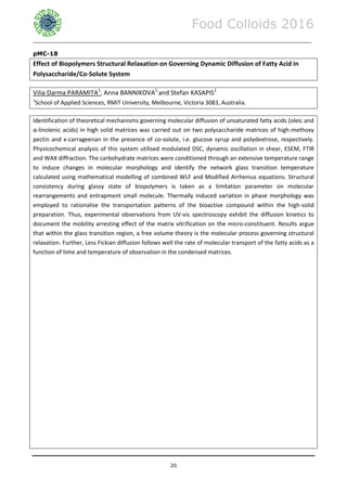 Food Colloids 2016
______________________________________________________________________________________________
20
pMC-18
Effect of Biopolymers Structural Relaxation on Governing Dynamic Diffusion of Fatty Acid in
Polysaccharide/Co-Solute System
Vilia Darma PARAMITA1
, Anna BANNIKOVA1
and Stefan KASAPIS1
1
School of Applied Sciences, RMIT University, Melbourne, Victoria 3083, Australia.
Identification of theoretical mechanisms governing molecular diffusion of unsaturated fatty acids (oleic and
α-linolenic acids) in high solid matrices was carried out on two polysaccharide matrices of high-methoxy
pectin and κ-carrageenan in the presence of co-solute, i.e. glucose syrup and polydextrose, respectively.
Physicochemical analysis of this system utilised modulated DSC, dynamic oscillation in shear, ESEM, FTIR
and WAX diffraction. The carbohydrate matrices were conditioned through an extensive temperature range
to induce changes in molecular morphology and identify the network glass transition temperature
calculated using mathematical modelling of combined WLF and Modified Arrhenius equations. Structural
consistency during glassy state of biopolymers is taken as a limitation parameter on molecular
rearrangements and entrapment small molecule. Thermally induced variation in phase morphology was
employed to rationalise the transportation patterns of the bioactive compound within the high-solid
preparation. Thus, experimental observations from UV-vis spectroscopy exhibit the diffusion kinetics to
document the mobility arresting effect of the matrix vitrification on the micro-constituent. Results argue
that within the glass transition region, a free volume theory is the molecular process governing structural
relaxation. Further, Less Fickian diffusion follows well the rate of molecular transport of the fatty acids as a
function of time and temperature of observation in the condensed matrices.
 