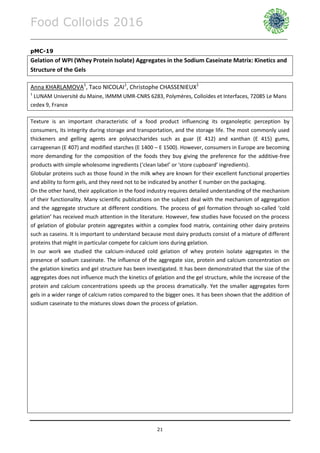 Food Colloids 2016
______________________________________________________________________________________________
21
pMC-19
Gelation of WPI (Whey Protein Isolate) Aggregates in the Sodium Caseinate Matrix: Kinetics and
Structure of the Gels
Anna KHARLAMOVA1
, Taco NICOLAI1
, Christophe CHASSENIEUX1
1
LUNAM Université du Maine, IMMM UMR-CNRS 6283, Polymères, Colloïdes et Interfaces, 72085 Le Mans
cedex 9, France
Texture is an important characteristic of a food product influencing its organoleptic perception by
consumers, its integrity during storage and transportation, and the storage life. The most commonly used
thickeners and gelling agents are polysaccharides such as guar (E 412) and xanthan (E 415) gums,
carrageenan (E 407) and modified starches (E 1400 – E 1500). However, consumers in Europe are becoming
more demanding for the composition of the foods they buy giving the preference for the additive-free
products with simple wholesome ingredients (‘clean label’ or ‘store cupboard’ ingredients).
Globular proteins such as those found in the milk whey are known for their excellent functional properties
and ability to form gels, and they need not to be indicated by another E number on the packaging.
On the other hand, their application in the food industry requires detailed understanding of the mechanism
of their functionality. Many scientific publications on the subject deal with the mechanism of aggregation
and the aggregate structure at different conditions. The process of gel formation through so-called ‘cold
gelation’ has received much attention in the literature. However, few studies have focused on the process
of gelation of globular protein aggregates within a complex food matrix, containing other dairy proteins
such as caseins. It is important to understand because most dairy products consist of a mixture of different
proteins that might in particular compete for calcium ions during gelation.
In our work we studied the calcium-induced cold gelation of whey protein isolate aggregates in the
presence of sodium caseinate. The influence of the aggregate size, protein and calcium concentration on
the gelation kinetics and gel structure has been investigated. It has been demonstrated that the size of the
aggregates does not influence much the kinetics of gelation and the gel structure, while the increase of the
protein and calcium concentrations speeds up the process dramatically. Yet the smaller aggregates form
gels in a wider range of calcium ratios compared to the bigger ones. It has been shown that the addition of
sodium caseinate to the mixtures slows down the process of gelation.
 