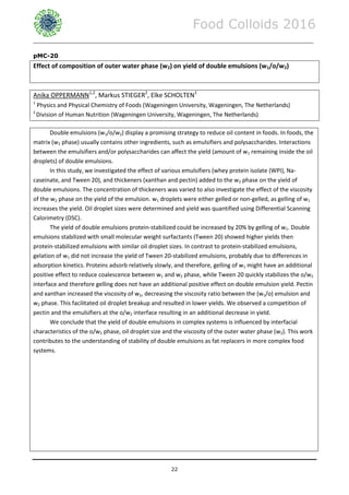 Food Colloids 2016
______________________________________________________________________________________________
22
pMC-20
Effect of composition of outer water phase (w2) on yield of double emulsions (w1/o/w2)
Anika OPPERMANN1,2
, Markus STIEGER2
, Elke SCHOLTEN1
1
Physics and Physical Chemistry of Foods (Wageningen University, Wageningen, The Netherlands)
2
Division of Human Nutrition (Wageningen University, Wageningen, The Netherlands)
Double emulsions (w1/o/w2) display a promising strategy to reduce oil content in foods. In foods, the
matrix (w2 phase) usually contains other ingredients, such as emulsifiers and polysaccharides. Interactions
between the emulsifiers and/or polysaccharides can affect the yield (amount of w1 remaining inside the oil
droplets) of double emulsions.
In this study, we investigated the effect of various emulsifiers (whey protein isolate (WPI), Na-
caseinate, and Tween 20), and thickeners (xanthan and pectin) added to the w2 phase on the yield of
double emulsions. The concentration of thickeners was varied to also investigate the effect of the viscosity
of the w2 phase on the yield of the emulsion. w1 droplets were either gelled or non-gelled, as gelling of w1
increases the yield. Oil droplet sizes were determined and yield was quantified using Differential Scanning
Calorimetry (DSC).
The yield of double emulsions protein-stabilized could be increased by 20% by gelling of w1. Double
emulsions stabilized with small molecular weight surfactants (Tween 20) showed higher yields then
protein-stabilized emulsions with similar oil droplet sizes. In contrast to protein-stabilized emulsions,
gelation of w1 did not increase the yield of Tween 20-stabilized emulsions, probably due to differences in
adsorption kinetics. Proteins adsorb relatively slowly, and therefore, gelling of w1 might have an additional
positive effect to reduce coalescence between w1 and w2 phase, while Tween 20 quickly stabilizes the o/w2
interface and therefore gelling does not have an additional positive effect on double emulsion yield. Pectin
and xanthan increased the viscosity of w2, decreasing the viscosity ratio between the (w1/o) emulsion and
w2 phase. This facilitated oil droplet breakup and resulted in lower yields. We observed a competition of
pectin and the emulsifiers at the o/w2 interface resulting in an additional decrease in yield.
We conclude that the yield of double emulsions in complex systems is influenced by interfacial
characteristics of the o/w2 phase, oil droplet size and the viscosity of the outer water phase (w2). This work
contributes to the understanding of stability of double emulsions as fat replacers in more complex food
systems.
 