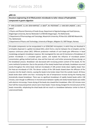 Food Colloids 2016
______________________________________________________________________________________________
23
pMC-21
Structure engineering of oil-filled protein microbeads to tailor release of hydrophobic
compounds in gastric digestion
P. VAN LEUSDEN1
, G.J.M. DEN HARTOG2
, A. BAST2
, M. POSTEMA3
, E. VAN DER LINDEN1
, L.M.C.
SAGIS1
1 Physics and Physical Chemistry of Foods Group, Department of Agrotechnology and Food Sciences,
Wageningen University, Bornse Weilanden 9, 6708 WG Wageningen, The Netherlands
2 Department of Pharmacology and Toxicology, Maastricht University, PO Box 616, 6200 MD Maastricht,
The, Netherlands
3 Department of Physics and Technology, University of Bergen, Allégaten 55, 5007 Bergen, Norway
Oil-soluble components can be encapsulated in an O/W1/W2 microsystem, in which they are dissolved in
oil droplets dispersed in a gelled microbead (W1), which forms a barrier between the oil droplets and the
aqueous continuous phase (W2). Different production methods of such beads give differences in bead
morphology and gastric breakdown response. We investigated the rate and 19 mechanism of breakdown of
protein microbeads in a simulated gastric system, and studied the influence of microbead protein
concentration, gelling method (cold-set, slow and fast heat-set), and further processing (freeze-drying), on
the breakdown process. Breakdown rate decreased with increasing protein content of the beads, for the
same method of production. Due to the porosity of the slowly-heated heat-set beads, breakdown occurred
evenly throughout the entire bead. Cold-set microbeads of 10% protein broke down slightly slower than
the heat-set microbeads of 15%. The denser surface of the 10% beads slowed down the diffusion of the
enzymes into the bead’s interior, causing the beads to be broken down from the outside inward. All these
beads broke down within one hour. Increasing the rate of temperature increase during the heating step
dramatically slowed breakdown. There was no significant breakdown of rapidly heated beads within 138
minutes, even though no difference in microstructure between rapidly and slowly heated beads was visible
with electron microscopy. Freeze-drying of the beads also slowed their breakdown. After 132 minutes more
than half the measured particle volume were intact beads. Freeze-drying changed the microstructure of the
beads irreversibly: rehydrating the dried beads did not result in a breakdown behaviour similar to that of
unprocessed beads.
 
