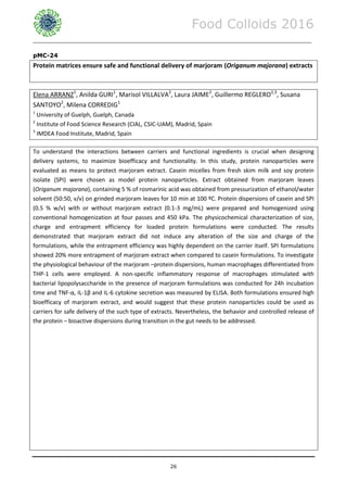 Food Colloids 2016
______________________________________________________________________________________________
26
pMC-24
Protein matrices ensure safe and functional delivery of marjoram (Origanum majorana) extracts
Elena ARRANZ1
, Anilda GURI1
, Marisol VILLALVA2
, Laura JAIME2
, Guillermo REGLERO2,3
, Susana
SANTOYO2
, Milena CORREDIG1
1
University of Guelph, Guelph, Canada
2
Institute of Food Science Research (CIAL, CSIC-UAM), Madrid, Spain
3
IMDEA Food Institute, Madrid, Spain
To understand the interactions between carriers and functional ingredients is crucial when designing
delivery systems, to maximize bioefficacy and functionality. In this study, protein nanoparticles were
evaluated as means to protect marjoram extract. Casein micelles from fresh skim milk and soy protein
isolate (SPI) were chosen as model protein nanoparticles. Extract obtained from marjoram leaves
(Origanum majorana), containing 5 % of rosmarinic acid was obtained from pressurization of ethanol/water
solvent (50:50, v/v) on grinded marjoram leaves for 10 min at 100 ºC. Protein dispersions of casein and SPI
(0.5 % w/v) with or without marjoram extract (0.1-3 mg/mL) were prepared and homogenized using
conventional homogenization at four passes and 450 kPa. The physicochemical characterization of size,
charge and entrapment efficiency for loaded protein formulations were conducted. The results
demonstrated that marjoram extract did not induce any alteration of the size and charge of the
formulations, while the entrapment efficiency was highly dependent on the carrier itself. SPI formulations
showed 20% more entrapment of marjoram extract when compared to casein formulations. To investigate
the physiological behaviour of the marjoram –protein dispersions, human macrophages differentiated from
THP-1 cells were employed. A non-specific inflammatory response of macrophages stimulated with
bacterial lipopolysaccharide in the presence of marjoram formulations was conducted for 24h incubation
time and TNF-α, IL-1β and IL-6 cytokine secretion was measured by ELISA. Both formulations ensured high
bioefficacy of marjoram extract, and would suggest that these protein nanoparticles could be used as
carriers for safe delivery of the such type of extracts. Nevertheless, the behavior and controlled release of
the protein – bioactive dispersions during transition in the gut needs to be addressed.
 