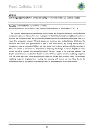 Food Colloids 2016
______________________________________________________________________________________________
27
pMC-25
Stabilising properties of whey protein covalently bonded with lactose via Maillard reaction
Rui DING, Mahmood AKHTAR, Rammile ETTELAIE
Food Colloids Group, School of Food Science and Nutrition, University of Leeds, Leeds LS2 9JT, UK
The emulsion stabilizing properties of whey protein isolate (WPI) modified by lactose through Maillard
complexation between the two, have been investigated in the O/W systems containing 30 vol. % sunflower
oil at pH 4.6. The glycoprotein was prepared by dry-heating method at relative humidity (RH) 79% for 3
hours. The conjugation between WPI and lactose was confirmed by o-phthalaldehyde (OPA) test. The
emulsions were made with glycoproteins as well as WPI alone (native), by passing through the Jet-
homogenizer once, at pressure of 300 bar, and then stored in an incubator with controlled temperature of
30 °C. The stability of emulsions was determined by measuring the changes in average droplet-size over a
storage period of 4 weeks. The unmodified (native) WPI was chosen as the reference stabiliser. The
droplet–size distribution results show that the modified WPI has superior emulsion stabilizing properties
than the native WPI under similar environmental conditions (pH 4.6, ionic strength 0.1M). The enhanced
stabilizing properties of glycoprotein resulting from coupling with lactose are most likely due to the
improved solubility of glycoprotein due to the presence of these additional lactose attachments.
 
