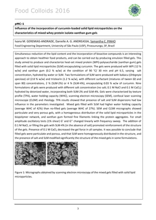 Food Colloids 2016
______________________________________________________________________________________________
3
pMC-1
Influence of the incorporation of curcumin-loaded solid lipid microparticles on the
characteristics of mixed whey protein isolate-xanthan gum gels
Ivana M. GEREMIAS-ANDRADE, Danielle A. G. ANDREASSA, Samantha C. PINHO
Food Engineering Department, University of São Paulo (USP), Pirassununga, SP, Brazil
Simultaneous reduction of the lipid content and the incorporation of bioactive compounds is an interesting
approach to obtain healthier food products, and can be carried out by producing emulsion filled gels. This
study aimed to produce and characterize heat-set mixed protein (WPI)-polysaccharide (xanthan gum) gels
filled with solid lipid microparticles (SLM) encapsulating curcumin. The gels were produced with WPI (12 %
w/w) and xanthan gum (0.2 % w/w) at the condition of 90 °C/ 30 min and pH 6.5, varying salt
concentration, hydrated by water or SLM. Two formulations of SLM were produced with babacu (Orbignyia
speciosa) oil (2.8 % w/w) and tristearin (1.2 % w/w), with different surfactant (mixtures of tween 60 and
span 80) concentrations, 2 % (SLM-2%) or 4 % (SLM-4%), encapsulating 0.03 % w/w of curcumin. Nine
formulations of gels were produced with different salt concentration (no salt; 0.1 M NaCl and 0.1 M CaCl2)
hydrated by deionized water, incorporating both SLM-2% and SLM-4%. Gels were characterized by texture
profile (TPA), water holding capacity (WHC), scanning electron microscopy (SEM), confocal laser scanning
microscope (CLSM) and rheology. TPA results showed that presence of salt and SLM dispersions had low
influence in the parameters investigated. Mixed gels filled with SLM had higher water holding capacity
(average WHC of 42%) than no-filled gels (average WHC of 27%). SEM and CLSM micrographs showed
particulate and very porous gels, with a homogeneous distribution of the solid lipid microparticles in the
biopolymer network, and xanthan gum formed fine filaments linking the protein aggregates. For small
amplitude oscillatory tests (1% shear) G’ and G’’ changed linearly with frequency sweep. The addition of
0.1 M NaCl, or filling the gels with SLM-4% (in the absence of salt) promoted reinforcement of the structure
of the gels. Presence of 0.1 M CaCl2 decreased the gel force in all samples. It was possible to conclude that
filled gels were particulate and porous, and that SLM were homogeneously distributed in the structure, and
the presence of salt and SLM modified significantly the structure of the mixed gels in some formulations.
Figure 1: Micrographs obtained by scanning electron microscopy of the mixed gels filled with solid lipid
microparticles.
 
