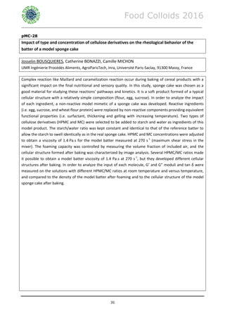 Food Colloids 2016
______________________________________________________________________________________________
30
pMC-28
Impact of type and concentration of cellulose derivatives on the rheological behavior of the
batter of a model sponge cake
Josselin BOUSQUIERES, Catherine BONAZZI, Camille MICHON
UMR Ingénierie Procédés Aliments, AgroParisTech, Inra, Université Paris-Saclay, 91300 Massy, France
Complex reaction like Maillard and caramelization reaction occur during baking of cereal products with a
significant impact on the final nutritional and sensory quality. In this study, sponge cake was chosen as a
good material for studying these reactions’ pathways and kinetics. It is a soft product formed of a typical
cellular structure with a relatively simple composition (flour, egg, sucrose). In order to analyze the impact
of each ingredient, a non-reactive model mimetic of a sponge cake was developed. Reactive ingredients
(i.e. egg, sucrose, and wheat flour protein) were replaced by non-reactive components providing equivalent
functional properties (i.e. surfactant, thickening and gelling with increasing temperature). Two types of
cellulose derivatives (HPMC and MC) were selected to be added to starch and water as ingredients of this
model product. The starch/water ratio was kept constant and identical to that of the reference batter to
allow the starch to swell identically as in the real sponge cake. HPMC and MC concentrations were adjusted
to obtain a viscosity of 1.4 Pa.s for the model batter measured at 270 s-1
(maximum shear stress in the
mixer). The foaming capacity was controlled by measuring the volume fraction of included air, and the
cellular structure formed after baking was characterized by image analysis. Several HPMC/MC ratios made
it possible to obtain a model batter viscosity of 1.4 Pa.s at 270 s-1
, but they developed different cellular
structures after baking. In order to analyze the input of each molecule, G’ and G” moduli and tan δ were
measured on the solutions with different HPMC/MC ratios at room temperature and versus temperature,
and compared to the density of the model batter after foaming and to the cellular structure of the model
sponge cake after baking.
 