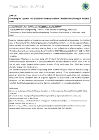 Food Colloids 2016
______________________________________________________________________________________________
31
pMC-29
Evaluating the Digestive Fate of Coaxially Electrospun Starch Fibers for Oral Delivery of Bioactive
Lipids
Anica LANCUSKI1
, Ron AVRAHAMI1
, Uri LESMES2
, Eyal ZUSSMAN1
1
Faculty of Mechanical Engineering, Technion – Israel Institute of Technology, Haifa, Israel
2
Department of Biotechnology and Food Engineering, Technion – Israel Institute of Technology, Haifa,
Israel
Bioactive lipids such as fish or linseed oils are known to offer various beneficial bioactivities. Yet, the high
costs of these oils and their challenging physicochemical stability maintain a need to develop cost-effective
means for their successful delivery. This work evaluated the potential of coaxial electrospinning [1] of high
amylose corn starch [2] as a shell and bioactive lipids as core to fabricate an effective delivery system.
Three bioactive lipids were encapsulated: Extra Virgin Olive Oil (EVOO) composed of mainly 18:1 free fatty
acids (FFAs), Hemp Seed Oil (HSO) composed primarily of 18:2 FFAs and Pomegranate Seed Oil (PSO) rich in
18:3 FFAs.
Encapsulation efficiency was examined along with structural characterization using optical and scanning
electron microscope. Amount of oil in electrospun fiber mat was calculated to be around 50 wt. % for all
the oils used. Images showed uniform tubular structure of the starch-based fibers filled with oil with
diameter ranging from 3 to 5 microns.
The potential digestive fate of the encapsulating starch and the entrapped lipids was evaluated using a
semi-dynamic in vitro digestion model based on the Infogest protocol, [3] and physiologically documented
gastric pH gradients already applied in in vitro models [4]. Experimental results show that electrospun
fibrous mat resists breakdown after 2h of gastric digestion and subsequent 1h of intestinal digestion.
Altogether, this work demonstrates the great potential of coaxial electrospinning in generating matrices
with high durability to upper gastro-intestinal digestion and suitability to entrap bioactive lipids.
References:
[1] Sun Z. et al., Compound Core-Shell Polymer Nanofibers by Co-Electrospinning. Advanced Materials, 2003, 15(22),
1929-1932
[2] Lancuški A. et al., Rheological Properties and Electrospinnability of High-Amylose Starch in Formic Acid,
Biomacromolecules, 2015, 16, 2529−2536
[3] Minekus M. et al., A standardised static in vitro digestion method suitable for food - an international consensus.
Food & Function, 2014, 5(6), 1113-1124
[4] Shani-Levi C., Levi-Tal S., and Lesmes U., Comparative performance of milk proteins and their emulsions under
dynamic in vitro adult and infant gastric digestion. Food Hydrocolloids, 2013, 32(2), 349-357
 