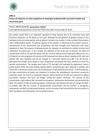 Food Colloids 2016
______________________________________________________________________________________________
4
pMC-2
Factors of influence on cold set gelation of mixed gels produced with soy protein isolate and
locust bean gum
Thais C. BRITO-OLIVEIRA, Samantha C. PINHO
Food Engineering Department, University of São Paulo (USP), Pirassununga, SP, Brazil
Soy protein isolate (SPI) is an important ingredient in food industry due to its nutritional value and
functional properties, as the ability to form gels. Although thermal gelation of globular proteins is the
technique most commonly applied, cold set gelation has been also studied, in order to obtain final products
with a differentiated quality. The gelling capacity of the proteins is influenced by the protein structure,
characteristics of the environment (pH, temperature and ionic strength) and interactions with other
ingredients in food. The presence of polysaccharides, for example, can contribute to a better structure and
stabilization of protein gels. In this context, the objective of this study was to evaluate the effect of
concentration of SPI (5, 10 and 15% (w/v)), CaCl2 (0, 5 and 15 mM) and locust bean gum (LBG) (0, 0.1, 0.2,
0.3 %(w/v)) on cold set gelation of commercial SPI (obtained from Marsul, Brazil). Samples of SPI, with and
without LBG, were hydrated, had the pH changed to 7 and were heated up to 80° C for 30 minutes.
Afterwards the samples were cooled to room temperature and diluted with CaCl2 solutions to reach the
desired concentrations. The samples were kept at 5°C overnight and evaluated by appearance, texture
profile analysis (TPA) and water-holding capacity (WHC). Sustainable gels were obtained in samples with
15% of SPI, in presence of CaCl2 and in all concentrations of LBG tested (0-0.3% (w/v)). In all formulations,
the high concentration of protein was important to increase the hydrodynamic interactions among the
molecules, which can lead to a viscoelastic behavior and the presence of CaCl2 was important to reduce
electrostatic repulsion and form salt bridges among the protein molecules. The increase of salt
concentration in gels without LBG increased the springiness, cohesiveness and hardness and decreased the
WHC. The addition of LBG increased springiness, cohesiveness and hardness but did not change the WHC.
In samples with LBG the increase of polysaccharide concentration did not interfere in springiness,
cohesiveness and WHC, but decreased hardness, and the increase of salt concentration did not interfere in
WHC, springiness and cohesiveness, but increased hardness.
 