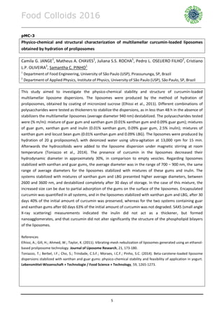 Food Colloids 2016
______________________________________________________________________________________________
5
pMC-3
Physico-chemical and structural characterization of multilamellar curcumin-loaded liposomes
obtained by hydration of proliposomes
Camila G. JANGE1
, Matheus A. CHAVES1
, Juliana S.S. ROCHA1
, Pedro L. OSELIERO FILHO2
, Cristiano
L.P. OLIVEIRA2
, Samantha C. PINHO1
1
Department of Food Engineering, University of São Paulo (USP), Pirassununga, SP, Brazil
2
Department of Applied Physics, Institute of Physics, University of São Paulo (USP), São Paulo, SP, Brazil
This study aimed to investigate the physico-chemical stability and structure of curcumin-loaded
multilamellar liposome dispersions. The liposomes were produced by the method of hydration of
proliposomes, obtained by coating of micronized sucrose (Elhissi et al., 2011). Different combinations of
polysaccharides were tested as thickeners to stabilize the dispersions, as in less than 48 h in the absence of
stabilizers the multilamellar liposomes (average diameter 940 nm) destabilized. The polysaccharides tested
were (% m/m): mixture of guar gum and xanthan gum (0.01% xanthan gum and 0.09% guar gum); mixtures
of guar gum, xanthan gum and inulin (0.01% xanthan gum, 0.09% guar gum, 2.5% inulin); mixtures of
xanthan gum and locust bean gum (0.01% xanthan gum and 0.09% LBG). The liposomes were produced by
hydration of 20 g proliposome/L with deionized water using ultra-agitation at 13,000 rpm for 15 min.
Afterwards the hydrocolloids were added to the liposome dispersion under magnetic stirring at room
temperature (Toniazzo et al., 2014). The presence of curcumin in the liposomes decreased their
hydrodynamic diameter in approximately 30%, in comparison to empty vesicles. Regarding liposomes
stabilized with xanthan and guar gums, the average diameter was in the range of 700 – 900 nm, the same
range of average diameters for the liposomes stabilized with mixtures of these gums and inulin. The
systems stabilized with mixtures of xanthan gum and LBG presented higher average diameters, between
2600 and 3600 nm, and destabilized completely after 30 days of storage. In the case of this mixture, the
increased size can be due to partial adsorption of the gums on the surface of the liposomes. Encapsulated
curcumin was quantified in all systems, and in the liposomes stabilized with xanthan gum and LBG, after 30
days 40% of the initial amount of curcumin was preserved, whereas for the two systems containing guar
and xanthan gums after 60 days 63% of the initial amount of curcumin was not degraded. SAXS (small angle
X-ray scattering) measurements indicated the inulin did not act as a thickener, but formed
nanoagglomerates, and that curcumin did not alter significantly the structure of the phospholipid bilayers
of the liposomes.
References
Elhissi, A.; Gill, H.; Ahmed, W.; Taylor, K. (2011). Vibrating-mesh nebulization of liposomes generated using an ethanol-
based proliposome technology. Journal of Liposome Research, 21, 173-180.
Toniazzo, T.; Berbel, I.F.; Cho, S.; Trindade, C.S.F.; Moraes, I.C.F.; Pinho, S.C. (2014). Beta-carotene-loaded liposome
dispersions stabilized with xanthan and guar gums: physico-chemical stability and feasibility of application in yogurt.
Lebensmittel-Wissenschaft + Technologie / Food Science + Technology, 59, 1265-1273.
 
