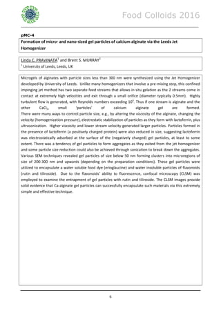 Food Colloids 2016
______________________________________________________________________________________________
6
pMC-4
Formation of micro- and nano-sized gel particles of calcium alginate via the Leeds Jet
Homogenizer
Linda C. PRAVINATA1
and Brent S. MURRAY1
1
University of Leeds, Leeds, UK
Microgels of alginates with particle sizes less than 300 nm were synthesized using the Jet Homogenizer
developed by University of Leeds. Unlike many homogenizers that involve a pre-mixing step, this confined
impinging jet method has two separate feed streams that allows in situ gelation as the 2 streams come in
contact at extremely high velocities and exit through a small orifice (diameter typically 0.5mm). Highly
turbulent flow is generated, with Reynolds numbers exceeding 104
. Thus if one stream is alginate and the
other CaCl2, small ‘particles’ of calcium alginate gel are formed.
There were many ways to control particle size, e.g., by altering the viscosity of the alginate, changing the
velocity (homogenization pressure), electrostatic stabilization of particles as they form with lactoferrin, plus
ultrasonication. Higher viscosity and lower stream velocity generated larger particles. Particles formed in
the presence of lactoferrin (a positively charged protein) were also reduced in size, suggesting lactoferrin
was electrostatically adsorbed at the surface of the (negatively charged) gel particles, at least to some
extent. There was a tendency of gel particles to form aggregates as they exited from the jet homogenizer
and some particle size reduction could also be achieved through sonication to break down the aggregates.
Various SEM techniques revealed gel particles of size below 50 nm forming clusters into microregions of
size of 200-300 nm and upwards (depending on the preparation conditions). These gel particles were
utilized to encapsulate a water soluble food dye (erioglaucine) and water insoluble particles of flavonoids
(rutin and tiliroside). Due to the flavonoids’ ability to fluorescence, confocal microscopy (CLSM) was
employed to examine the entrapment of gel particles with rutin and tiliroside. The CLSM images provide
solid evidence that Ca-alginate gel particles can successfully encapsulate such materials via this extremely
simple and effective technique.
 