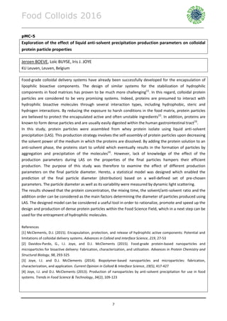 Food Colloids 2016
______________________________________________________________________________________________
7
pMC-5
Exploration of the effect of liquid anti-solvent precipitation production parameters on colloidal
protein particle properties
Jeroen BOEVE, Loïc BUYSE, Iris J. JOYE
KU Leuven, Leuven, Belgium
Food-grade colloidal delivery systems have already been successfully developed for the encapsulation of
lipophilic bioactive components. The design of similar systems for the stabilization of hydrophilic
components in food matrices has proven to be much more challenging[1]
. In this regard, colloidal protein
particles are considered to be very promising systems. Indeed, proteins are presumed to interact with
hydrophilic bioactive molecules through several interaction types, including hydrophobic, steric and
hydrogen interactions. By reducing the exposure to harsh conditions in the food matrix, protein particles
are believed to protect the encapsulated active and often unstable ingredients[2]
. In addition, proteins are
known to form dense particles and are usually easily digested within the human gastrointestinal tract[3]
.
In this study, protein particles were assembled from whey protein isolate using liquid anti-solvent
precipitation (LAS). This production strategy involves the self-assembly of protein particles upon decreasing
the solvent power of the medium in which the proteins are dissolved. By adding the protein solution to an
anti-solvent phase, the proteins start to unfold which eventually results in the formation of particles by
aggregation and precipitation of the molecules[4]
. However, lack of knowledge of the effect of the
production parameters during LAS on the properties of the final particles hampers their efficient
production. The purpose of this study was therefore to examine the effect of different production
parameters on the final particle diameter. Hereto, a statistical model was designed which enabled the
prediction of the final particle diameter (distribution) based on a well-defined set of pre-chosen
parameters. The particle diameter as well as its variability were measured by dynamic light scattering.
The results showed that the protein concentration, the mixing time, the solvent/anti-solvent ratio and the
addition order can be considered as the main factors determining the diameter of particles produced using
LAS. The designed model can be considered a useful tool in order to rationalize, promote and speed up the
design and production of dense protein particles within the Food Science Field, which in a next step can be
used for the entrapment of hydrophilic molecules.
References
[1] McClements, D.J. (2015). Encapsulation, protection, and release of hydrophilic active components: Potential and
limitations of colloidal delivery systems. Advances in Colloid and Interface Science, 219, 27-53
[2] Davidov-Pardo, G., I.J. Joye, and D.J. McClements (2015). Food-grade protein-based nanoparticles and
microparticles for bioactive delivery: Fabrication, characterization, and utilization. Advances in Protein Chemistry and
Structural Biology, 98, 293-325
[3] Joye, I.J. and D.J. McClements (2014). Biopolymer-based nanoparticles and microparticles: fabrication,
characterization, and application. Current Opinion in Colloid & Interface Science, 19(5), 417-427
[4] Joye, I.J. and D.J. McClements (2013). Production of nanoparticles by anti-solvent precipitation for use in food
systems. Trends in Food Science & Technology, 34(2), 109-123
 