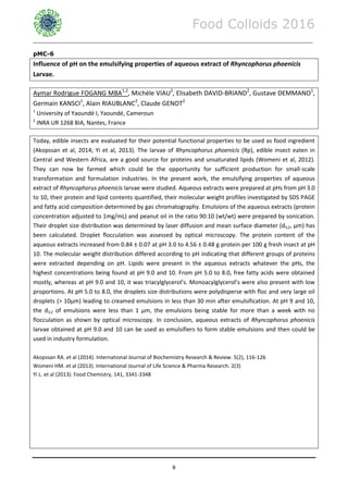 Food Colloids 2016
______________________________________________________________________________________________
8
pMC-6
Influence of pH on the emulsifying properties of aqueous extract of Rhyncophorus phoenicis
Larvae.
Aymar Rodrigue FOGANG MBA1,2
, Michèle VIAU2
, Elisabeth DAVID-BRIAND2
, Gustave DEMMANO1
,
Germain KANSCI1
, Alain RIAUBLANC2
, Claude GENOT2
1
University of Yaoundé I, Yaoundé, Cameroun
2
INRA UR 1268 BIA, Nantes, France
Today, edible insects are evaluated for their potential functional properties to be used as food ingredient
(Akopssan et al, 2014; Yi et al, 2013). The larvae of Rhyncophorus phoenicis (Rp), edible insect eaten in
Central and Western Africa, are a good source for proteins and unsaturated lipids (Womeni et al, 2012).
They can now be farmed which could be the opportunity for sufficient production for small-scale
transformation and formulation industries. In the present work, the emulsifying properties of aqueous
extract of Rhyncophorus phoenicis larvae were studied. Aqueous extracts were prepared at pHs from pH 3.0
to 10, their protein and lipid contents quantified, their molecular weight profiles investigated by SDS PAGE
and fatty acid composition determined by gas chromatography. Emulsions of the aqueous extracts (protein
concentration adjusted to 1mg/mL) and peanut oil in the ratio 90:10 (wt/wt) were prepared by sonication.
Their droplet size distribution was determined by laser diffusion and mean surface diameter (d3,2, µm) has
been calculated. Droplet flocculation was assessed by optical microscopy. The protein content of the
aqueous extracts increased from 0.84 ± 0.07 at pH 3.0 to 4.56 ± 0.48 g protein per 100 g fresh insect at pH
10. The molecular weight distribution differed according to pH indicating that different groups of proteins
were extracted depending on pH. Lipids were present in the aqueous extracts whatever the pHs, the
highest concentrations being found at pH 9.0 and 10. From pH 5.0 to 8.0, free fatty acids were obtained
mostly, whereas at pH 9.0 and 10, it was triacylglycerol’s. Monoacylglycerol’s were also present with low
proportions. At pH 5.0 to 8.0, the droplets size distributions were polydisperse with floc and very large oil
droplets (> 10µm) leading to creamed emulsions in less than 30 min after emulsification. At pH 9 and 10,
the d3,2 of emulsions were less than 1 µm, the emulsions being stable for more than a week with no
flocculation as shown by optical microscopy. In conclusion, aqueous extracts of Rhyncophorus phoenicis
larvae obtained at pH 9.0 and 10 can be used as emulsifiers to form stable emulsions and then could be
used in industry formulation.
Akopssan RA. et al (2014). International Journal of Biochemistry Research & Review. 5(2), 116-126
Womeni HM. et al (2013). International Journal of Life Science & Pharma Research. 2(3)
Yi L. et al (2013). Food Chemistry, 141, 3341-3348
 