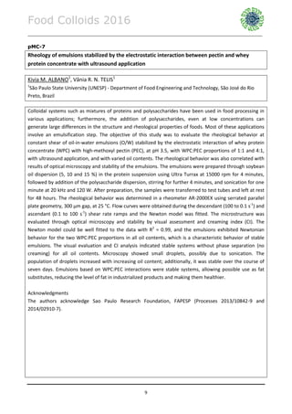 Food Colloids 2016
______________________________________________________________________________________________
9
pMC-7
Rheology of emulsions stabilized by the electrostatic interaction between pectin and whey
protein concentrate with ultrasound application
Kivia M. ALBANO1
, Vânia R. N. TELIS1
1
São Paulo State University (UNESP) - Department of Food Engineering and Technology, São José do Rio
Preto, Brazil
Colloidal systems such as mixtures of proteins and polysaccharides have been used in food processing in
various applications; furthermore, the addition of polysaccharides, even at low concentrations can
generate large differences in the structure and rheological properties of foods. Most of these applications
involve an emulsification step. The objective of this study was to evaluate the rheological behavior at
constant shear of oil-in-water emulsions (O/W) stabilized by the electrostatic interaction of whey protein
concentrate (WPC) with high-methoxyl pectin (PEC), at pH 3.5, with WPC:PEC proportions of 1:1 and 4:1,
with ultrasound application, and with varied oil contents. The rheological behavior was also correlated with
results of optical microscopy and stability of the emulsions. The emulsions were prepared through soybean
oil dispersion (5, 10 and 15 %) in the protein suspension using Ultra Turrax at 15000 rpm for 4 minutes,
followed by addition of the polysaccharide dispersion, stirring for further 4 minutes, and sonication for one
minute at 20 kHz and 120 W. After preparation, the samples were transferred to test tubes and left at rest
for 48 hours. The rheological behavior was determined in a rheometer AR-2000EX using serrated parallel
plate geometry, 300 µm gap, at 25 °C. Flow curves were obtained during the descendant (100 to 0.1 s-1
) and
ascendant (0.1 to 100 s-1
) shear rate ramps and the Newton model was fitted. The microstructure was
evaluated through optical microscopy and stability by visual assessment and creaming index (CI). The
Newton model could be well fitted to the data with R2
= 0.99, and the emulsions exhibited Newtonian
behavior for the two WPC:PEC proportions in all oil contents, which is a characteristic behavior of stable
emulsions. The visual evaluation and CI analysis indicated stable systems without phase separation (no
creaming) for all oil contents. Microscopy showed small droplets, possibly due to sonication. The
population of droplets increased with increasing oil content; additionally, it was stable over the course of
seven days. Emulsions based on WPC:PEC interactions were stable systems, allowing possible use as fat
substitutes, reducing the level of fat in industrialized products and making them healthier.
Acknowledgments
The authors acknowledge Sao Paulo Research Foundation, FAPESP (Processes 2013/10842-9 and
2014/02910-7).
 