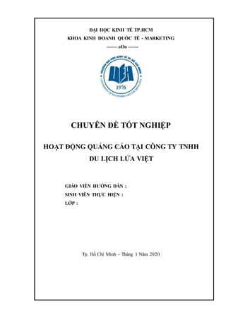 ĐẠI HỌC KINH TẾ TP.HCM
KHOA KINH DOANH QUỐC TẾ - MARKETING
------ oOo ------
CHUYÊN ĐỀ TỐT NGHIỆP
HOẠT ĐỘNG QUẢNG CÁO TẠI CÔNG TY TNHH
DU LỊCH LỬA VIỆT
GIÁO VIÊN HƯỚNG DẪN :
SINH VIÊN THỰC HIỆN :
LỚP :
Tp. Hồ Chí Minh – Tháng 1 Năm 2020
 